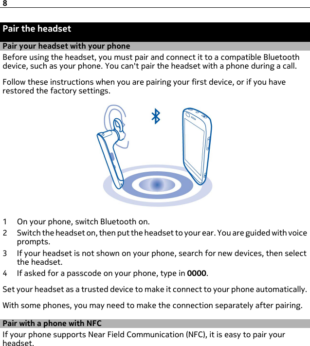 Pair the headsetPair your headset with your phoneBefore using the headset, you must pair and connect it to a compatible Bluetoothdevice, such as your phone. You can&apos;t pair the headset with a phone during a call.Follow these instructions when you are pairing your first device, or if you haverestored the factory settings.1 On your phone, switch Bluetooth on.2 Switch the headset on, then put the headset to your ear. You are guided with voiceprompts.3 If your headset is not shown on your phone, search for new devices, then selectthe headset.4 If asked for a passcode on your phone, type in 0000.Set your headset as a trusted device to make it connect to your phone automatically.With some phones, you may need to make the connection separately after pairing.Pair with a phone with NFCIf your phone supports Near Field Communication (NFC), it is easy to pair yourheadset.8