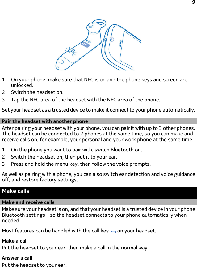 1 On your phone, make sure that NFC is on and the phone keys and screen areunlocked.2 Switch the headset on.3 Tap the NFC area of the headset with the NFC area of the phone.Set your headset as a trusted device to make it connect to your phone automatically.Pair the headset with another phoneAfter pairing your headset with your phone, you can pair it with up to 3 other phones.The headset can be connected to 2 phones at the same time, so you can make andreceive calls on, for example, your personal and your work phone at the same time.1 On the phone you want to pair with, switch Bluetooth on.2 Switch the headset on, then put it to your ear.3 Press and hold the menu key, then follow the voice prompts.As well as pairing with a phone, you can also switch ear detection and voice guidanceoff, and restore factory settings.Make callsMake and receive callsMake sure your headset is on, and that your headset is a trusted device in your phoneBluetooth settings – so the headset connects to your phone automatically whenneeded.Most features can be handled with the call key   on your headset.Make a callPut the headset to your ear, then make a call in the normal way.Answer a callPut the headset to your ear.9