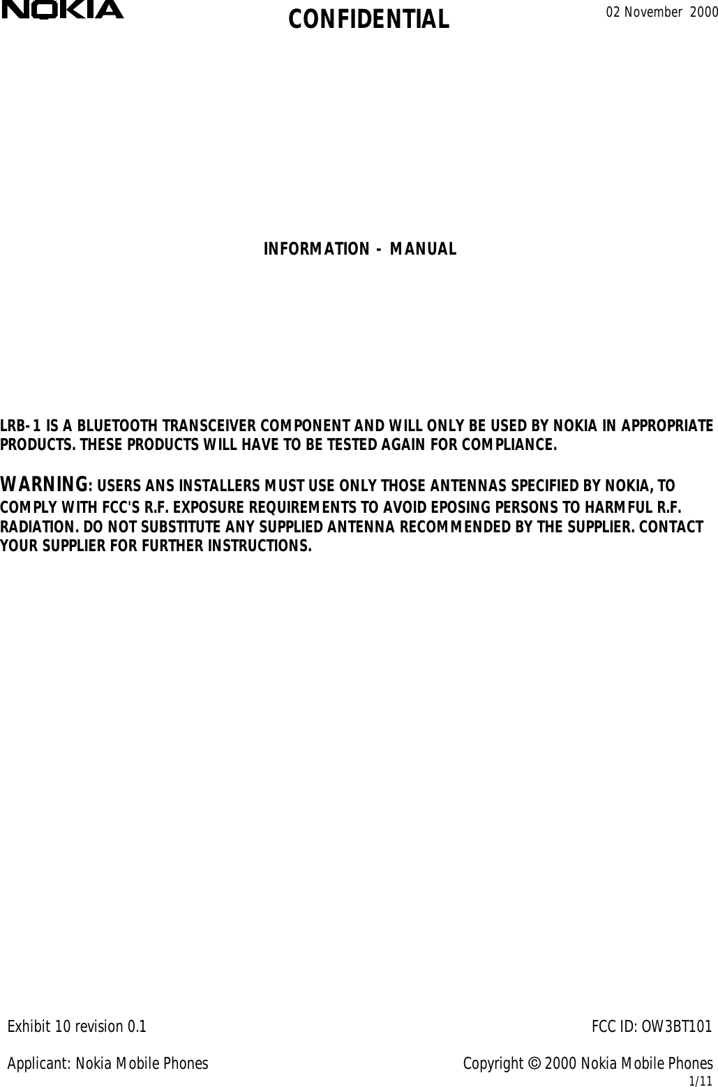 CONFIDENTIAL 02 November  2000Exhibit 10 revision 0.1FCC ID: OW3BT101Applicant: Nokia Mobile PhonesCopyright © 2000 Nokia Mobile Phones1/11INFORMATION - MANUALLRB-1 IS A BLUETOOTH TRANSCEIVER COMPONENT AND WILL ONLY BE USED BY NOKIA IN APPROPRIATEPRODUCTS. THESE PRODUCTS WILL HAVE TO BE TESTED AGAIN FOR COMPLIANCE.WARNING: USERS ANS INSTALLERS MUST USE ONLY THOSE ANTENNAS SPECIFIED BY NOKIA, TOCOMPLY WITH FCC&apos;S R.F. EXPOSURE REQUIREMENTS TO AVOID EPOSING PERSONS TO HARMFUL R.F.RADIATION. DO NOT SUBSTITUTE ANY SUPPLIED ANTENNA RECOMMENDED BY THE SUPPLIER. CONTACTYOUR SUPPLIER FOR FURTHER INSTRUCTIONS.