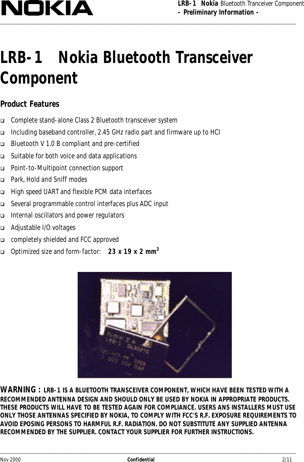 LRB-1  Nokia Bluetooth Tranceiver Component- Preliminary Information -Nov 2000                  Confidential                                         2/11LRB-1   Nokia Bluetooth TransceiverComponentProduct Featuresq Complete stand-alone Class 2 Bluetooth transceiver systemq Including baseband controller, 2.45 GHz radio part and firmware up to HCIq Bluetooth V 1.0 B compliant and pre-certifiedq Suitable for both voice and data applicationsq Point-to-Multipoint connection supportq Park, Hold and Sniff modesq High speed UART and flexible PCM data interfacesq Several programmable control interfaces plus ADC inputq Internal oscillators and power regulatorsq Adjustable I/O voltagesq completely shielded and FCC approvedq Optimized size and form-factor:    23 x 19 x 2 mm3WARNING : LRB-1 IS A BLUETOOTH TRANSCEIVER COMPONENT, WHICH HAVE BEEN TESTED WITH ARECOMMENDED ANTENNA DESIGN AND SHOULD ONLY BE USED BY NOKIA IN APPROPRIATE PRODUCTS.THESE PRODUCTS WILL HAVE TO BE TESTED AGAIN FOR COMPLIANCE. USERS ANS INSTALLERS MUST USEONLY THOSE ANTENNAS SPECIFIED BY NOKIA, TO COMPLY WITH FCC&apos;S R.F. EXPOSURE REQUIREMENTS TOAVOID EPOSING PERSONS TO HARMFUL R.F. RADIATION. DO NOT SUBSTITUTE ANY SUPPLIED ANTENNARECOMMENDED BY THE SUPPLIER. CONTACT YOUR SUPPLIER FOR FURTHER INSTRUCTIONS.