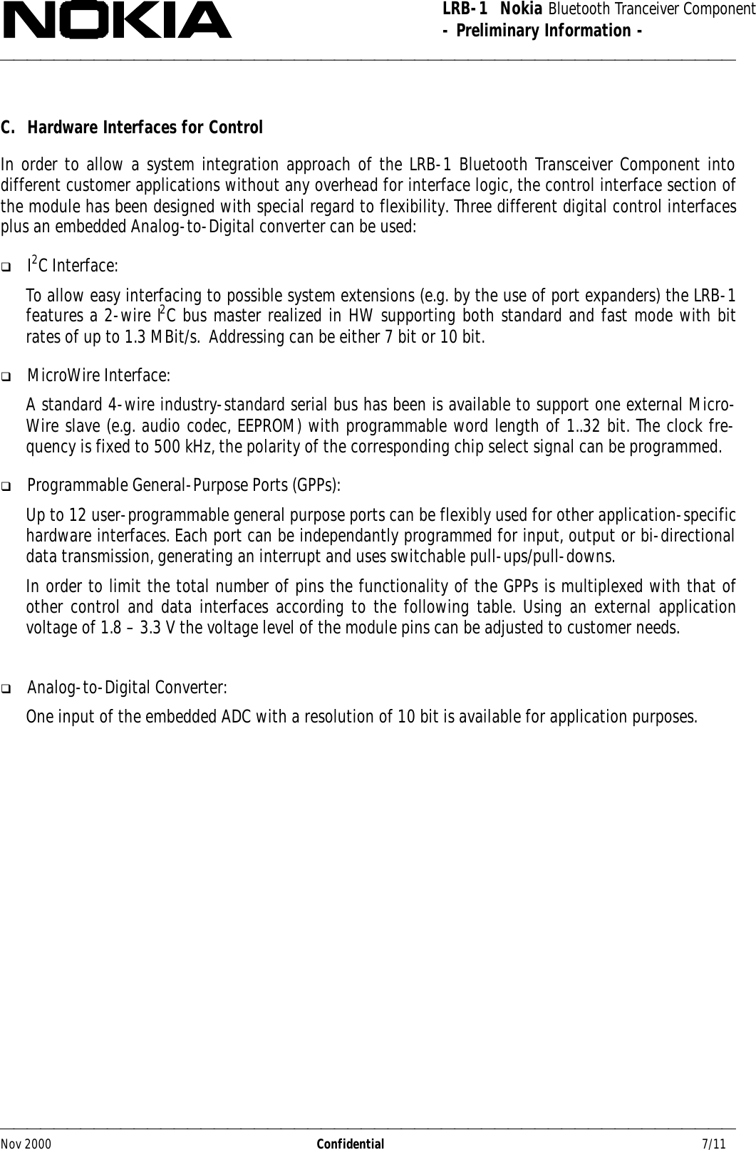 LRB-1  Nokia Bluetooth Tranceiver Component- Preliminary Information -Nov 2000                  Confidential                                         7/11C. Hardware Interfaces for ControlIn order to allow a system integration approach of the LRB-1 Bluetooth Transceiver Component intodifferent customer applications without any overhead for interface logic, the control interface section ofthe module has been designed with special regard to flexibility. Three different digital control interfacesplus an embedded Analog-to-Digital converter can be used:q I2C Interface:To allow easy interfacing to possible system extensions (e.g. by the use of port expanders) the LRB-1features a 2-wire I2C bus master realized in HW supporting both standard and fast mode with bitrates of up to 1.3 MBit/s.  Addressing can be either 7 bit or 10 bit.q MicroWire Interface:A standard 4-wire industry-standard serial bus has been is available to support one external Micro-Wire slave (e.g. audio codec, EEPROM) with programmable word length of 1..32 bit. The clock fre-quency is fixed to 500 kHz, the polarity of the corresponding chip select signal can be programmed.q Programmable General-Purpose Ports (GPPs):Up to 12 user-programmable general purpose ports can be flexibly used for other application-specifichardware interfaces. Each port can be independantly programmed for input, output or bi-directionaldata transmission, generating an interrupt and uses switchable pull-ups/pull-downs.In order to limit the total number of pins the functionality of the GPPs is multiplexed with that ofother control and data interfaces according to the following table. Using an external applicationvoltage of 1.8 – 3.3 V the voltage level of the module pins can be adjusted to customer needs.q Analog-to-Digital Converter:One input of the embedded ADC with a resolution of 10 bit is available for application purposes.