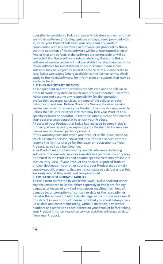 operation is considered Nokia software. Nokia does not warrant thatany Nokia software (including updates and upgrades) provided with,in, or for your Product will meet your requirements, work incombination with any hardware or software not provided by Nokia,that the operation of Nokia software will be uninterrupted or errorfree or that any defects in the software are correctable or will becorrected. For Nokia software related defects, Nokia or a Nokiaauthorised service centre will make available the latest version of theNokia software for reinstallation on your Product. Some Nokiasoftware may be subject to separate licence terms. Please refer tolocal Nokia web pages (where available) or the license terms, whichapply to the Nokia software, for information on support that may beavailable for it.5. OTHER IMPORTANT NOTICESAn independent operator provides the SIM card and the cellular orother network or system on which your Product operates. Therefore,Nokia does not assume any responsibility for the operation,availability, coverage, services, or range of the cellular or othernetworks or systems. Before Nokia or a Nokia authorised servicecentre can repair or replace your Product, the operator may need tounlock the SIM-lock or other lock that may lock your Product to aspecific network or operator. In these situations, please first contactyour operator and request it to unlock your Product.All parts of your Product that Nokia has replaced become Nokia’sproperty. When repairing or replacing your Product, Nokia may usenew or re-conditioned parts or products.If this Warranty does not cover your Product or the issue based onwhich it requires service, Nokia and its authorised service centresreserve the right to charge for the repair or replacement of yourProduct, as well as a handling fee.Your Product may contain country specific elements, includingsoftware. The warranty services available in a particular country maybe limited to the Products and country specific elements available inthat country. Also, if your Product has been re-exported from itsoriginal destination to another country, your Product may containcountry specific elements that are not considered a defect under thisWarranty even if they would not be operational.6. LIMITATION OF NOKIA&apos;S LIABILITYTo the extent permitted by applicable law(s), Nokia shall not underany circumstances be liable, either expressly or implicitly, for anydamages or losses of any kind whatsoever resulting from loss of,damage to, or corruption of, content or data or the recreation ortransfer thereof even if such loss, damage, or corruption was a resultof a defect in your Product. Please note that you should always backup all data and content (including, without limitation, any licencenumbers and activation codes) stored on your Product before takingyour Product in for service since service activities will erase all datafrom your Product.14