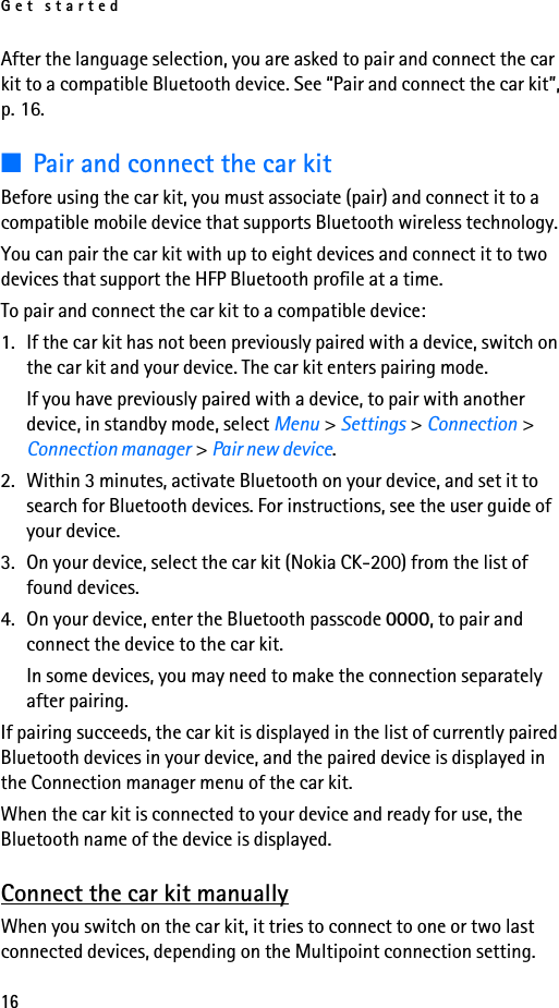 Get started16After the language selection, you are asked to pair and connect the car kit to a compatible Bluetooth device. See “Pair and connect the car kit”, p. 16.■Pair and connect the car kitBefore using the car kit, you must associate (pair) and connect it to a compatible mobile device that supports Bluetooth wireless technology.You can pair the car kit with up to eight devices and connect it to two devices that support the HFP Bluetooth profile at a time.To pair and connect the car kit to a compatible device:1. If the car kit has not been previously paired with a device, switch on the car kit and your device. The car kit enters pairing mode.If you have previously paired with a device, to pair with another device, in standby mode, select Menu &gt; Settings &gt; Connection &gt; Connection manager &gt; Pair new device.2. Within 3 minutes, activate Bluetooth on your device, and set it to search for Bluetooth devices. For instructions, see the user guide of your device.3. On your device, select the car kit (Nokia CK-200) from the list of found devices.4. On your device, enter the Bluetooth passcode 0000, to pair and connect the device to the car kit.In some devices, you may need to make the connection separately after pairing.If pairing succeeds, the car kit is displayed in the list of currently paired Bluetooth devices in your device, and the paired device is displayed in the Connection manager menu of the car kit.When the car kit is connected to your device and ready for use, the Bluetooth name of the device is displayed.Connect the car kit manuallyWhen you switch on the car kit, it tries to connect to one or two last connected devices, depending on the Multipoint connection setting.