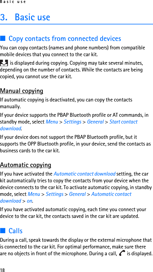 Basic use183. Basic use■Copy contacts from connected devicesYou can copy contacts (names and phone numbers) from compatible mobile devices that you connect to the car kit. is displayed during copying. Copying may take several minutes, depending on the number of contacts. While the contacts are being copied, you cannot use the car kit.Manual copyingIf automatic copying is deactivated, you can copy the contacts manually.If your device supports the PBAP Bluetooth profile or AT commands, in standby mode, select Menu &gt; Settings &gt; General &gt; Start contact download.If your device does not support the PBAP Bluetooth profile, but it supports the OPP Bluetooth profile, in your device, send the contacts as business cards to the car kit.Automatic copyingIf you have activated the Automatic contact download setting, the car kit automatically tries to copy the contacts from your device when the device connects to the car kit. To activate automatic copying, in standby mode, select Menu &gt; Settings &gt; General &gt; Automatic contact download &gt; on.If you have activated automatic copying, each time you connect your device to the car kit, the contacts saved in the car kit are updated.■CallsDuring a call, speak towards the display or the external microphone that is connected to the car kit. For optimal performance, make sure there are no objects in front of the microphone. During a call,   is displayed.