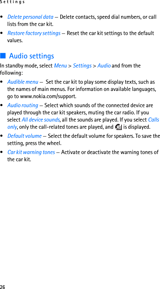 Settings26•Delete personal data —Delete contacts, speed dial numbers, or call lists from the car kit.•Restore factory settings —Reset the car kit settings to the default values.■Audio settingsIn standby mode, select Menu &gt; Settings &gt; Audio and from the following:•Audible menu — Set the car kit to play some display texts, such as the names of main menus. For information on available languages, go to www.nokia.com/support.•Audio routing —Select which sounds of the connected device are played through the car kit speakers, muting the car radio. If you select All device sounds, all the sounds are played. If you select Calls only, only the call-related tones are played, and   is displayed.•Default volume —Select the default volume for speakers. To save the setting, press the wheel.•Car kit warning tones —Activate or deactivate the warning tones of the car kit.