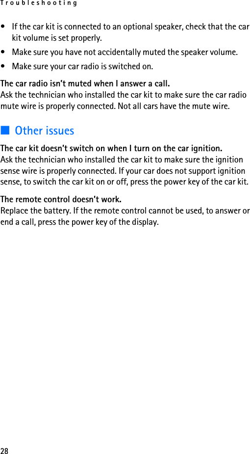 Troubleshooting28• If the car kit is connected to an optional speaker, check that the car kit volume is set properly.• Make sure you have not accidentally muted the speaker volume.• Make sure your car radio is switched on.The car radio isn’t muted when I answer a call.Ask the technician who installed the car kit to make sure the car radio mute wire is properly connected. Not all cars have the mute wire.■Other issuesThe car kit doesn’t switch on when I turn on the car ignition.Ask the technician who installed the car kit to make sure the ignition sense wire is properly connected. If your car does not support ignition sense, to switch the car kit on or off, press the power key of the car kit.The remote control doesn’t work.Replace the battery. If the remote control cannot be used, to answer or end a call, press the power key of the display.