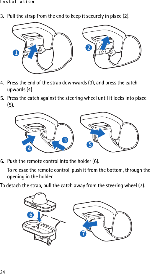 Installation343. Pull the strap from the end to keep it securely in place (2).4. Press the end of the strap downwards (3), and press the catch upwards (4).5. Press the catch against the steering wheel until it locks into place (5).6. Push the remote control into the holder (6).To release the remote control, push it from the bottom, through the opening in the holder.To detach the strap, pull the catch away from the steering wheel (7).1234567