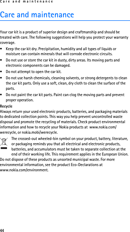 Care and maintenance44Care and maintenanceYour car kit is a product of superior design and craftmanship and should be treated with care. The following suggestions will help you protect your warranty coverage.• Keep the car kit dry. Precipitation, humidity and all types of liquids or moisture can contain minerals that will corrode electronic circuits.• Do not use or store the car kit in dusty, dirty areas. Its moving parts and electronic components can be damaged.• Do not attempt to open the car kit.• Do not use harsh chemicals, cleaning solvents, or strong detergents to clean the car kit parts. Only use a soft, clean, dry cloth to clean the surface of the parts.• Do not paint the car kit parts. Paint can clog the moving parts and prevent proper operation.RecycleAlways return your used electronic products, batteries, and packaging materials to dedicated collection points. This way you help prevent uncontrolled waste disposal and promote the recycling of materials. Check product environmental information and how to recycle your Nokia products at  www.nokia.com/werecycle, or nokia.mobi/werecycle.The crossed-out wheeled-bin symbol on your product, battery, literature, or packaging reminds you that all electrical and electronic products, batteries, and accumulators must be taken to separate collection at the end of their working life. This requirement applies in the European Union. Do not dispose of these products as unsorted municipal waste. For more environmental information, see the product Eco-Declarations at www.nokia.com/environment.