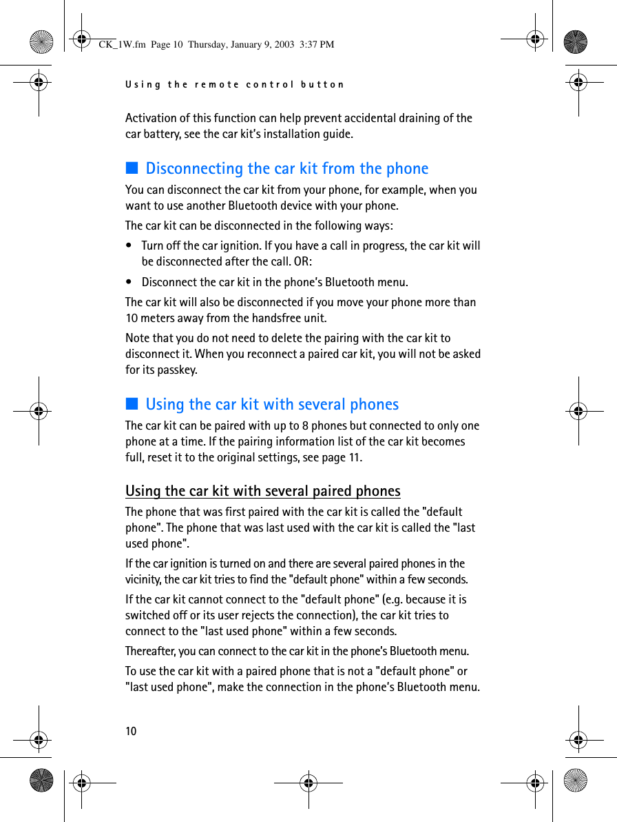 Using the remote control button10Activation of this function can help prevent accidental draining of the car battery, see the car kit’s installation guide.■Disconnecting the car kit from the phoneYou can disconnect the car kit from your phone, for example, when you want to use another Bluetooth device with your phone.The car kit can be disconnected in the following ways:•Turn off the car ignition. If you have a call in progress, the car kit will be disconnected after the call. OR:•Disconnect the car kit in the phone’s Bluetooth menu.The car kit will also be disconnected if you move your phone more than 10 meters away from the handsfree unit.Note that you do not need to delete the pairing with the car kit to disconnect it. When you reconnect a paired car kit, you will not be asked for its passkey.■Using the car kit with several phonesThe car kit can be paired with up to 8 phones but connected to only one phone at a time. If the pairing information list of the car kit becomes full, reset it to the original settings, see page 11.Using the car kit with several paired phonesThe phone that was first paired with the car kit is called the &quot;default phone&quot;. The phone that was last used with the car kit is called the &quot;last used phone&quot;.If the car ignition is turned on and there are several paired phones in the vicinity, the car kit tries to find the &quot;default phone&quot; within a few seconds.If the car kit cannot connect to the &quot;default phone&quot; (e.g. because it is switched off or its user rejects the connection), the car kit tries to connect to the &quot;last used phone&quot; within a few seconds. Thereafter, you can connect to the car kit in the phone’s Bluetooth menu.To use the car kit with a paired phone that is not a &quot;default phone&quot; or &quot;last used phone&quot;, make the connection in the phone’s Bluetooth menu.CK_1W.fm  Page 10  Thursday, January 9, 2003  3:37 PM