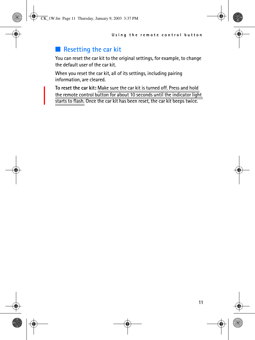 Using the remote control button11■Resetting the car kitYou can reset the car kit to the original settings, for example, to change the default user of the car kit. When you reset the car kit, all of its settings, including pairing information, are cleared.To reset the car kit: Make sure the car kit is turned off. Press and hold the remote control button for about 10 seconds until the indicator light starts to flash. Once the car kit has been reset, the car kit beeps twice.CK_1W.fm  Page 11  Thursday, January 9, 2003  3:37 PM