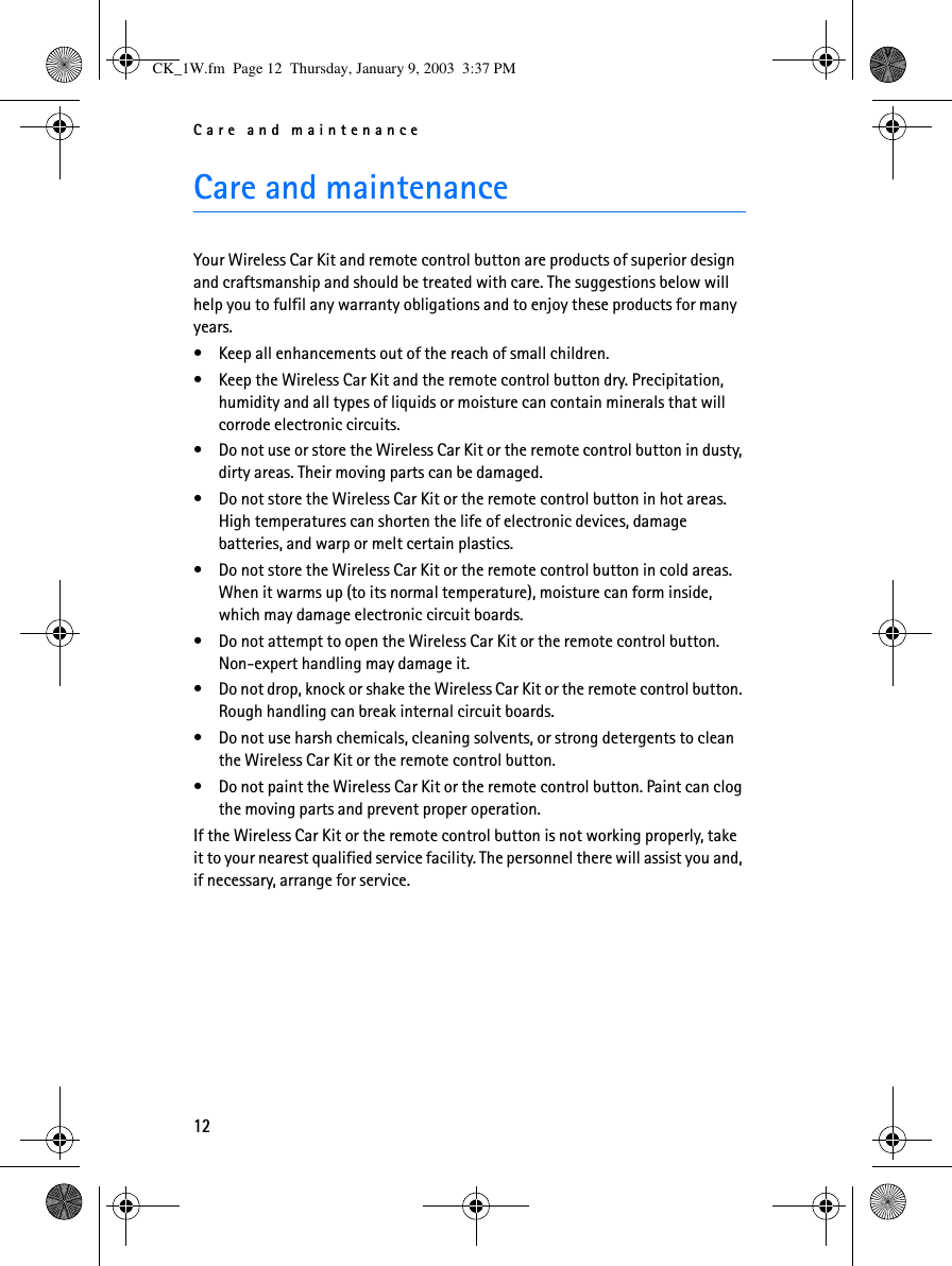 Care and maintenance12Care and maintenanceYour Wireless Car Kit and remote control button are products of superior design and craftsmanship and should be treated with care. The suggestions below will help you to fulfil any warranty obligations and to enjoy these products for many years.•Keep all enhancements out of the reach of small children.•Keep the Wireless Car Kit and the remote control button dry. Precipitation, humidity and all types of liquids or moisture can contain minerals that will corrode electronic circuits.•Do not use or store the Wireless Car Kit or the remote control button in dusty, dirty areas. Their moving parts can be damaged.•Do not store the Wireless Car Kit or the remote control button in hot areas. High temperatures can shorten the life of electronic devices, damage batteries, and warp or melt certain plastics.•Do not store the Wireless Car Kit or the remote control button in cold areas. When it warms up (to its normal temperature), moisture can form inside, which may damage electronic circuit boards.•Do not attempt to open the Wireless Car Kit or the remote control button. Non-expert handling may damage it.•Do not drop, knock or shake the Wireless Car Kit or the remote control button. Rough handling can break internal circuit boards. •Do not use harsh chemicals, cleaning solvents, or strong detergents to clean the Wireless Car Kit or the remote control button. •Do not paint the Wireless Car Kit or the remote control button. Paint can clog the moving parts and prevent proper operation.If the Wireless Car Kit or the remote control button is not working properly, take it to your nearest qualified service facility. The personnel there will assist you and, if necessary, arrange for service.CK_1W.fm  Page 12  Thursday, January 9, 2003  3:37 PM