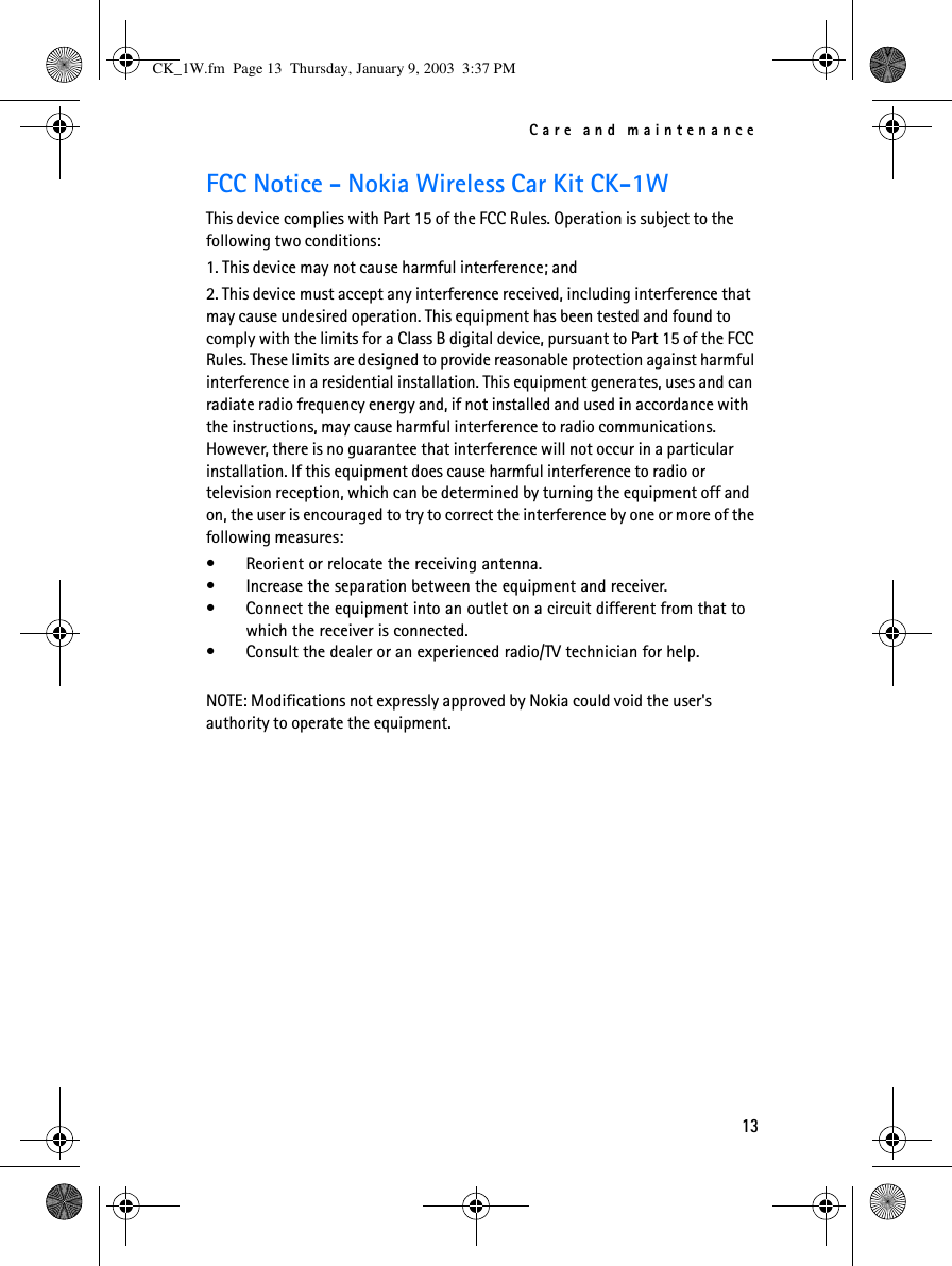 Care and maintenance13FCC Notice - Nokia Wireless Car Kit CK-1WThis device complies with Part 15 of the FCC Rules. Operation is subject to the following two conditions:1. This device may not cause harmful interference; and2. This device must accept any interference received, including interference that may cause undesired operation. This equipment has been tested and found to comply with the limits for a Class B digital device, pursuant to Part 15 of the FCC Rules. These limits are designed to provide reasonable protection against harmful interference in a residential installation. This equipment generates, uses and can radiate radio frequency energy and, if not installed and used in accordance with the instructions, may cause harmful interference to radio communications. However, there is no guarantee that interference will not occur in a particular installation. If this equipment does cause harmful interference to radio or television reception, which can be determined by turning the equipment off and on, the user is encouraged to try to correct the interference by one or more of the following measures:•Reorient or relocate the receiving antenna.•Increase the separation between the equipment and receiver.•Connect the equipment into an outlet on a circuit different from that to which the receiver is connected.•Consult the dealer or an experienced radio/TV technician for help.NOTE: Modifications not expressly approved by Nokia could void the user&apos;s authority to operate the equipment.CK_1W.fm  Page 13  Thursday, January 9, 2003  3:37 PM