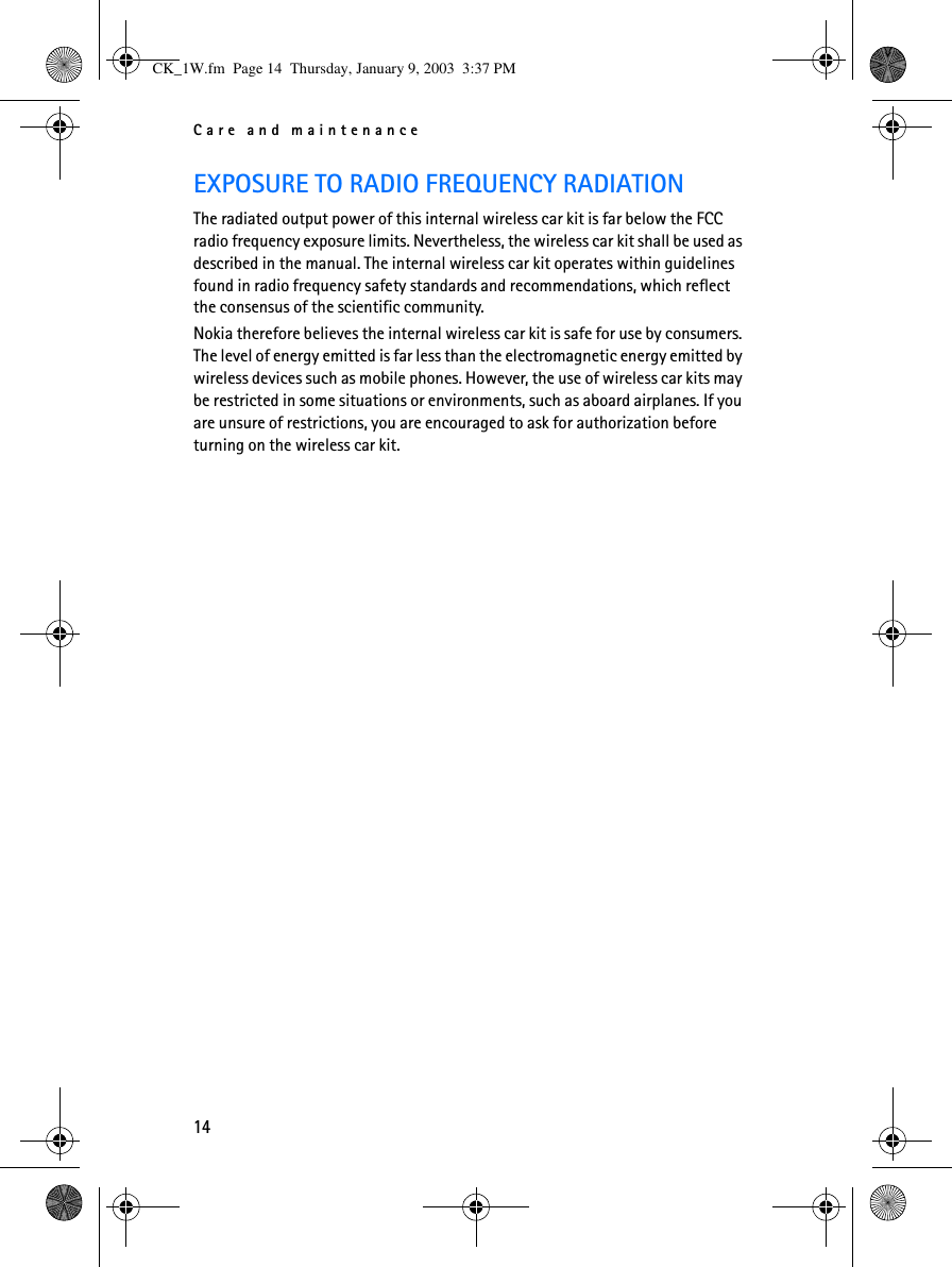 Care and maintenance14EXPOSURE TO RADIO FREQUENCY RADIATIONThe radiated output power of this internal wireless car kit is far below the FCC radio frequency exposure limits. Nevertheless, the wireless car kit shall be used as described in the manual. The internal wireless car kit operates within guidelines found in radio frequency safety standards and recommendations, which reflect the consensus of the scientific community.Nokia therefore believes the internal wireless car kit is safe for use by consumers. The level of energy emitted is far less than the electromagnetic energy emitted by wireless devices such as mobile phones. However, the use of wireless car kits may be restricted in some situations or environments, such as aboard airplanes. If you are unsure of restrictions, you are encouraged to ask for authorization before turning on the wireless car kit.CK_1W.fm  Page 14  Thursday, January 9, 2003  3:37 PM
