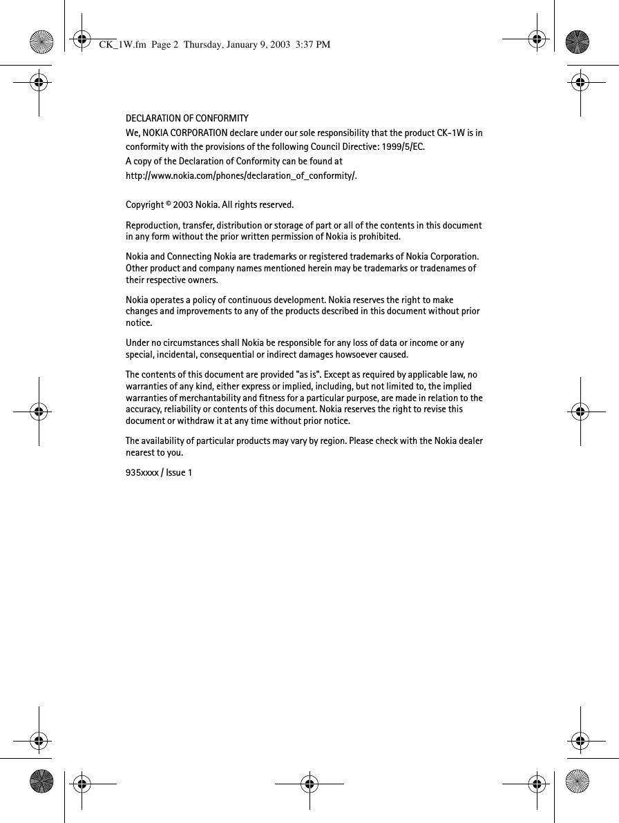 DECLARATION OF CONFORMITYWe, NOKIA CORPORATION declare under our sole responsibility that the product CK-1W is in conformity with the provisions of the following Council Directive: 1999/5/EC. A copy of the Declaration of Conformity can be found athttp://www.nokia.com/phones/declaration_of_conformity/.Copyright © 2003 Nokia. All rights reserved.Reproduction, transfer, distribution or storage of part or all of the contents in this document in any form without the prior written permission of Nokia is prohibited.Nokia and Connecting Nokia are trademarks or registered trademarks of Nokia Corporation. Other product and company names mentioned herein may be trademarks or tradenames of their respective owners.Nokia operates a policy of continuous development. Nokia reserves the right to make changes and improvements to any of the products described in this document without prior notice.Under no circumstances shall Nokia be responsible for any loss of data or income or any special, incidental, consequential or indirect damages howsoever caused.The contents of this document are provided &quot;as is&quot;. Except as required by applicable law, no warranties of any kind, either express or implied, including, but not limited to, the implied warranties of merchantability and fitness for a particular purpose, are made in relation to the accuracy, reliability or contents of this document. Nokia reserves the right to revise this document or withdraw it at any time without prior notice.The availability of particular products may vary by region. Please check with the Nokia dealer nearest to you.935xxxx / Issue 1CK_1W.fm  Page 2  Thursday, January 9, 2003  3:37 PM