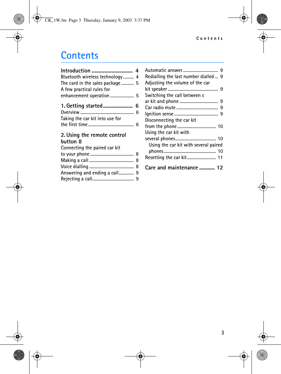 Contents3ContentsIntroduction .............................  4Bluetooth wireless technology ..........  4The card in the sales package............  5A few practical rules for enhancement operation ......................  51. Getting started.....................  6Overview ..................................................  6Taking the car kit into use forthe first time...........................................  62. Using the remote control button 8Connecting the paired car kit to your phone .........................................  8Making a call ..........................................  8Voice dialling ..........................................  8Answering and ending a call..............  9Rejecting a call.......................................  9Automatic answer .................................  9Redialling the last number dialled ...  9Adjusting the volume of the carkit speaker ...............................................  9Switching the call between car kit and phone ....................................  9Car radio mute .......................................  9Ignition sense .........................................  9Disconnecting the car kitfrom the phone .................................... 10Using the car kit with several phones...................................... 10Using the car kit with several paired phones................................................. 10Resetting the car kit........................... 11Care and maintenance ........... 12CK_1W.fm  Page 3  Thursday, January 9, 2003  3:37 PM