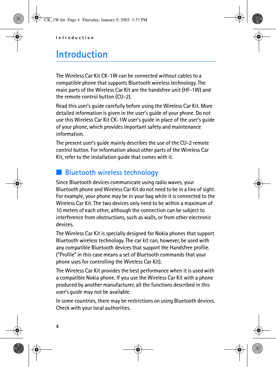 Introduction4IntroductionThe Wireless Car Kit CK-1W can be connected without cables to a compatible phone that supports Bluetooth wireless technology. The main parts of the Wireless Car Kit are the handsfree unit (HF-1W) and the remote control button (CU-2).Read this user’s guide carefully before using the Wireless Car Kit. More detailed information is given in the user&apos;s guide of your phone. Do not use this Wireless Car Kit CK-1W user’s guide in place of the user&apos;s guide of your phone, which provides important safety and maintenance information.The present user’s guide mainly describes the use of the CU-2 remote control button. For information about other parts of the Wireless Car Kit, refer to the installation guide that comes with it.■Bluetooth wireless technologySince Bluetooth devices communicate using radio waves, your Bluetooth phone and Wireless Car Kit do not need to be in a line of sight. For example, your phone may be in your bag while it is connected to the Wireless Car Kit. The two devices only need to be within a maximum of 10 meters of each other, although the connection can be subject to interference from obstructions, such as walls, or from other electronic devices.The Wireless Car Kit is specially designed for Nokia phones that support Bluetooth wireless technology. The car kit can, however, be used with any compatible Bluetooth devices that support the Handsfree profile. (&quot;Profile&quot; in this case means a set of Bluetooth commands that your phone uses for controlling the Wireless Car Kit).The Wireless Car Kit provides the best performance when it is used with a compatible Nokia phone. If you use the Wireless Car Kit with a phone produced by another manufacturer, all the functions described in this user’s guide may not be available.In some countries, there may be restrictions on using Bluetooth devices. Check with your local authorities.CK_1W.fm  Page 4  Thursday, January 9, 2003  3:37 PM