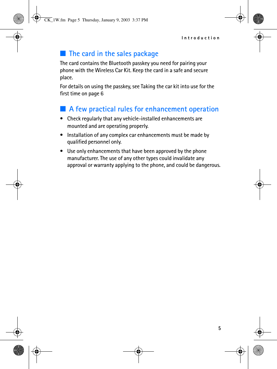 Introduction5■The card in the sales packageThe card contains the Bluetooth passkey you need for pairing your phone with the Wireless Car Kit. Keep the card in a safe and secure place. For details on using the passkey, see Taking the car kit into use for the first time on page 6■A few practical rules for enhancement operation•Check regularly that any vehicle-installed enhancements are mounted and are operating properly.•Installation of any complex car enhancements must be made by qualified personnel only.•Use only enhancements that have been approved by the phone manufacturer. The use of any other types could invalidate any approval or warranty applying to the phone, and could be dangerous.CK_1W.fm  Page 5  Thursday, January 9, 2003  3:37 PM