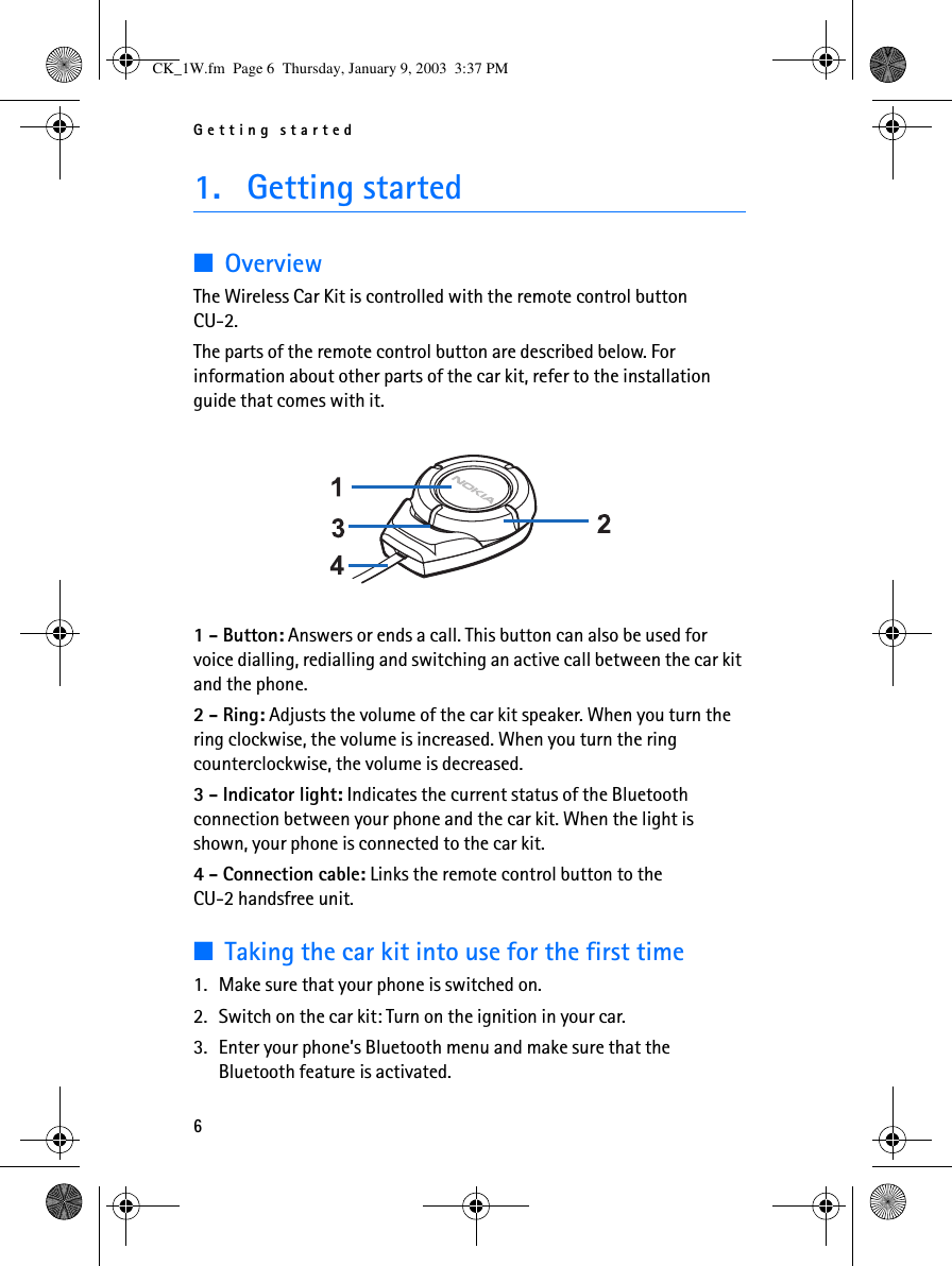 Getting started61. Getting started■OverviewThe Wireless Car Kit is controlled with the remote control button CU-2.The parts of the remote control button are described below. For information about other parts of the car kit, refer to the installation guide that comes with it. 1 - Button: Answers or ends a call. This button can also be used for voice dialling, redialling and switching an active call between the car kit and the phone.2 - Ring: Adjusts the volume of the car kit speaker. When you turn the ring clockwise, the volume is increased. When you turn the ring counterclockwise, the volume is decreased.3 - Indicator light: Indicates the current status of the Bluetooth connection between your phone and the car kit. When the light is shown, your phone is connected to the car kit.4 - Connection cable: Links the remote control button to the CU-2 handsfree unit.■Taking the car kit into use for the first time1. Make sure that your phone is switched on.2. Switch on the car kit: Turn on the ignition in your car.3. Enter your phone’s Bluetooth menu and make sure that the Bluetooth feature is activated.CK_1W.fm  Page 6  Thursday, January 9, 2003  3:37 PM