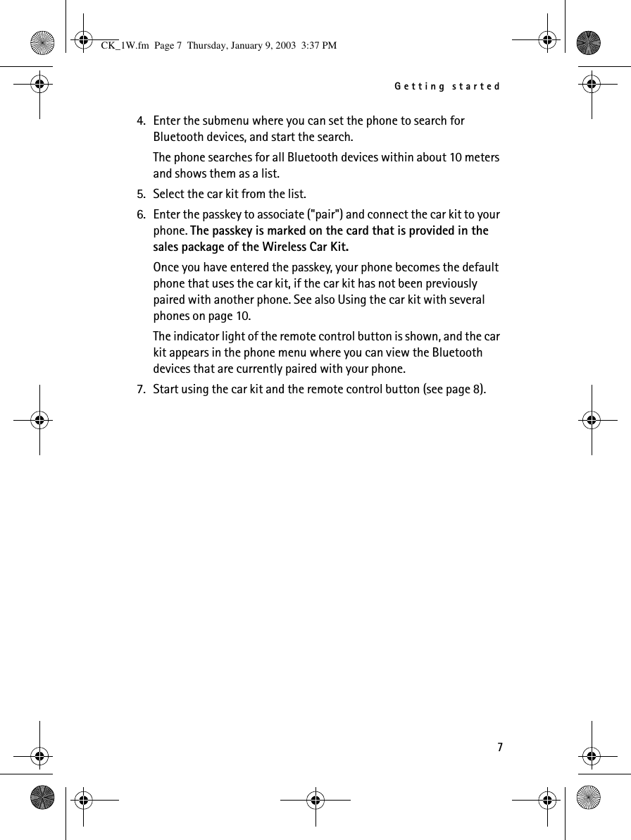 Getting started74. Enter the submenu where you can set the phone to search for Bluetooth devices, and start the search.The phone searches for all Bluetooth devices within about 10 meters and shows them as a list.5. Select the car kit from the list.6. Enter the passkey to associate (&quot;pair&quot;) and connect the car kit to your phone. The passkey is marked on the card that is provided in the sales package of the Wireless Car Kit.Once you have entered the passkey, your phone becomes the default phone that uses the car kit, if the car kit has not been previously paired with another phone. See also Using the car kit with several phones on page 10.The indicator light of the remote control button is shown, and the car kit appears in the phone menu where you can view the Bluetooth devices that are currently paired with your phone.7. Start using the car kit and the remote control button (see page 8).CK_1W.fm  Page 7  Thursday, January 9, 2003  3:37 PM