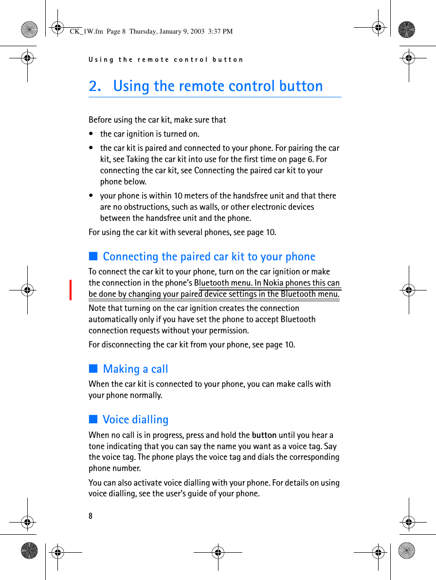 Using the remote control button82. Using the remote control buttonBefore using the car kit, make sure that •the car ignition is turned on.•the car kit is paired and connected to your phone. For pairing the car kit, see Taking the car kit into use for the first time on page 6. For connecting the car kit, see Connecting the paired car kit to your phone below.•your phone is within 10 meters of the handsfree unit and that there are no obstructions, such as walls, or other electronic devices between the handsfree unit and the phone.For using the car kit with several phones, see page 10.■Connecting the paired car kit to your phoneTo connect the car kit to your phone, turn on the car ignition or make the connection in the phone’s Bluetooth menu. In Nokia phones this can be done by changing your paired device settings in the Bluetooth menu.Note that turning on the car ignition creates the connection automatically only if you have set the phone to accept Bluetooth connection requests without your permission.For disconnecting the car kit from your phone, see page 10.■Making a callWhen the car kit is connected to your phone, you can make calls with your phone normally.■Voice diallingWhen no call is in progress, press and hold the button until you hear a tone indicating that you can say the name you want as a voice tag. Say the voice tag. The phone plays the voice tag and dials the corresponding phone number. You can also activate voice dialling with your phone. For details on using voice dialling, see the user’s guide of your phone.CK_1W.fm  Page 8  Thursday, January 9, 2003  3:37 PM