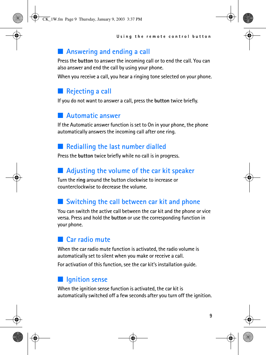 Using the remote control button9■Answering and ending a callPress the button to answer the incoming call or to end the call. You can also answer and end the call by using your phone.When you receive a call, you hear a ringing tone selected on your phone.■Rejecting a callIf you do not want to answer a call, press the button twice briefly.■Automatic answerIf the Automatic answer function is set to On in your phone, the phone automatically answers the incoming call after one ring.■Redialling the last number dialledPress the button twice briefly while no call is in progress.■Adjusting the volume of the car kit speakerTurn the ring around the button clockwise to increase or counterclockwise to decrease the volume. ■Switching the call between car kit and phoneYou can switch the active call between the car kit and the phone or vice versa. Press and hold the button or use the corresponding function in your phone.■Car radio muteWhen the car radio mute function is activated, the radio volume is automatically set to silent when you make or receive a call. For activation of this function, see the car kit’s installation guide.■Ignition senseWhen the ignition sense function is activated, the car kit is automatically switched off a few seconds after you turn off the ignition.CK_1W.fm  Page 9  Thursday, January 9, 2003  3:37 PM
