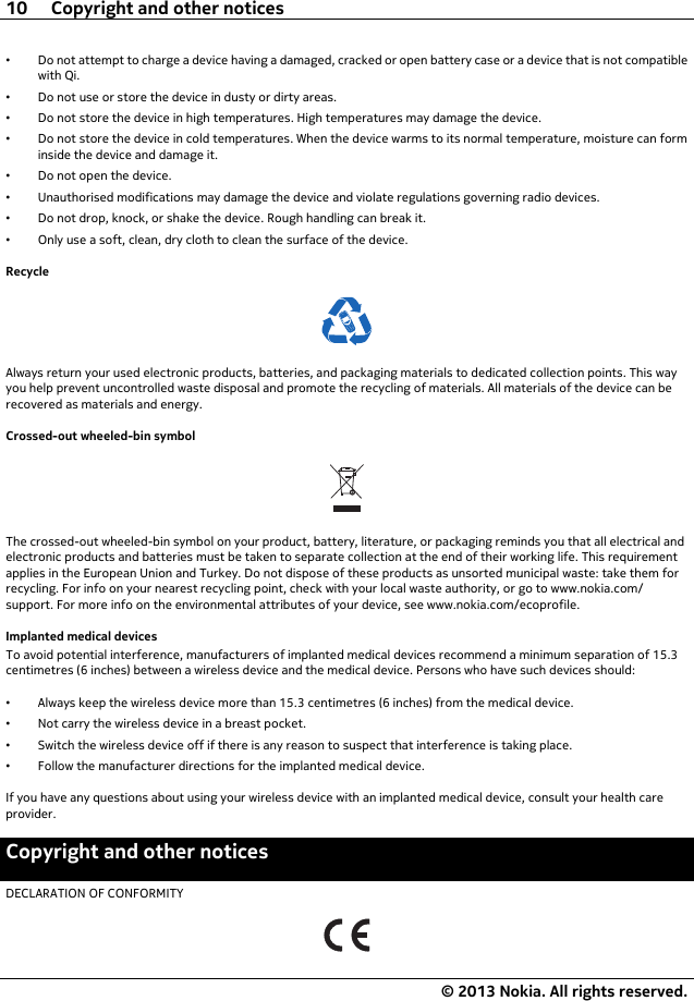 •Do not attempt to charge a device having a damaged, cracked or open battery case or a device that is not compatiblewith Qi.•Do not use or store the device in dusty or dirty areas.•Do not store the device in high temperatures. High temperatures may damage the device.•Do not store the device in cold temperatures. When the device warms to its normal temperature, moisture can forminside the device and damage it.•Do not open the device.•Unauthorised modifications may damage the device and violate regulations governing radio devices.•Do not drop, knock, or shake the device. Rough handling can break it.•Only use a soft, clean, dry cloth to clean the surface of the device.RecycleAlways return your used electronic products, batteries, and packaging materials to dedicated collection points. This wayyou help prevent uncontrolled waste disposal and promote the recycling of materials. All materials of the device can berecovered as materials and energy.Crossed-out wheeled-bin symbolThe crossed-out wheeled-bin symbol on your product, battery, literature, or packaging reminds you that all electrical andelectronic products and batteries must be taken to separate collection at the end of their working life. This requirementapplies in the European Union and Turkey. Do not dispose of these products as unsorted municipal waste: take them forrecycling. For info on your nearest recycling point, check with your local waste authority, or go to www.nokia.com/support. For more info on the environmental attributes of your device, see www.nokia.com/ecoprofile.Implanted medical devicesTo avoid potential interference, manufacturers of implanted medical devices recommend a minimum separation of 15.3centimetres (6 inches) between a wireless device and the medical device. Persons who have such devices should:•Always keep the wireless device more than 15.3 centimetres (6 inches) from the medical device.•Not carry the wireless device in a breast pocket.•Switch the wireless device off if there is any reason to suspect that interference is taking place.•Follow the manufacturer directions for the implanted medical device.If you have any questions about using your wireless device with an implanted medical device, consult your health careprovider.Copyright and other noticesDECLARATION OF CONFORMITY10 Copyright and other notices© 2013 Nokia. All rights reserved.