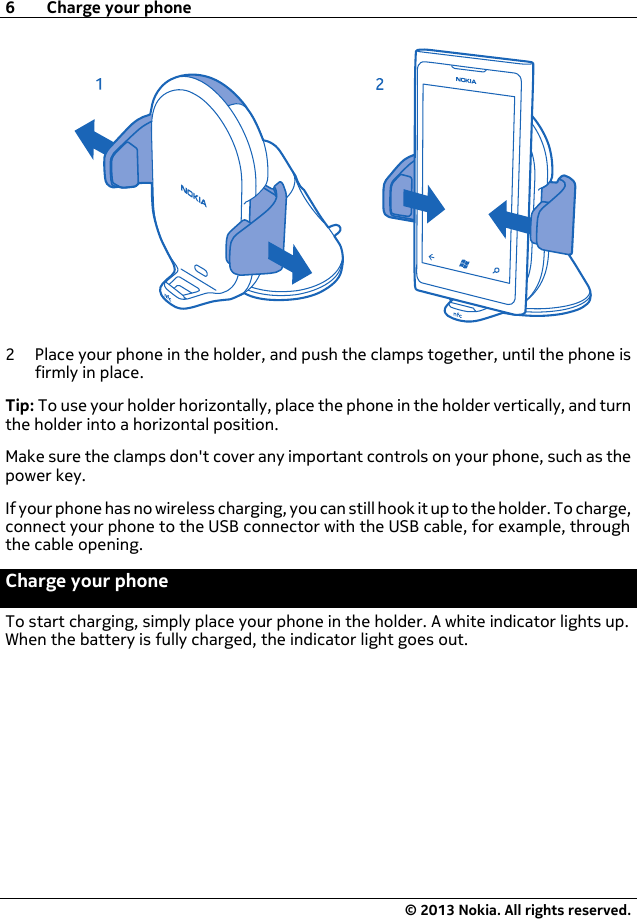 2 Place your phone in the holder, and push the clamps together, until the phone isfirmly in place.Tip: To use your holder horizontally, place the phone in the holder vertically, and turnthe holder into a horizontal position.Make sure the clamps don&apos;t cover any important controls on your phone, such as thepower key.If your phone has no wireless charging, you can still hook it up to the holder. To charge,connect your phone to the USB connector with the USB cable, for example, throughthe cable opening.Charge your phoneTo start charging, simply place your phone in the holder. A white indicator lights up.When the battery is fully charged, the indicator light goes out.6 Charge your phone© 2013 Nokia. All rights reserved.