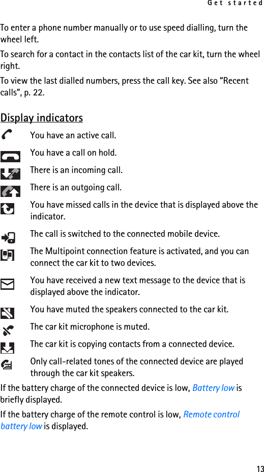 Get started13To enter a phone number manually or to use speed dialling, turn the wheel left.To search for a contact in the contacts list of the car kit, turn the wheel right.To view the last dialled numbers, press the call key. See also “Recent calls”, p. 22.Display indicatorsYou have an active call.You have a call on hold.There is an incoming call.There is an outgoing call.You have missed calls in the device that is displayed above the indicator.The call is switched to the connected mobile device.The Multipoint connection feature is activated, and you can connect the car kit to two devices.You have received a new text message to the device that is displayed above the indicator.You have muted the speakers connected to the car kit.The car kit microphone is muted.The car kit is copying contacts from a connected device.Only call-related tones of the connected device are played through the car kit speakers.If the battery charge of the connected device is low, Battery low is briefly displayed.If the battery charge of the remote control is low, Remote control battery low is displayed.