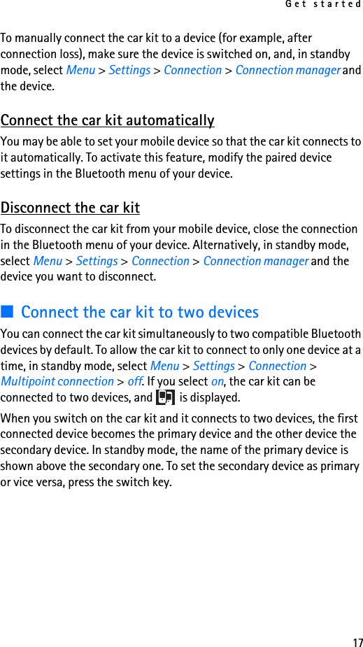 Get started17To manually connect the car kit to a device (for example, after connection loss), make sure the device is switched on, and, in standby mode, select Menu &gt; Settings &gt; Connection &gt; Connection manager and the device.Connect the car kit automaticallyYou may be able to set your mobile device so that the car kit connects to it automatically. To activate this feature, modify the paired device settings in the Bluetooth menu of your device.Disconnect the car kitTo disconnect the car kit from your mobile device, close the connection in the Bluetooth menu of your device. Alternatively, in standby mode, select Menu &gt; Settings &gt; Connection &gt; Connection manager and the device you want to disconnect.■Connect the car kit to two devicesYou can connect the car kit simultaneously to two compatible Bluetooth devices by default. To allow the car kit to connect to only one device at a time, in standby mode, select Menu &gt; Settings &gt; Connection &gt; Multipoint connection &gt; off. If you select on, the car kit can be connected to two devices, and   is displayed.When you switch on the car kit and it connects to two devices, the first connected device becomes the primary device and the other device the secondary device. In standby mode, the name of the primary device is shown above the secondary one. To set the secondary device as primary or vice versa, press the switch key.