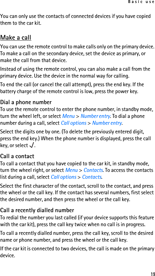 Basic use19You can only use the contacts of connected devices if you have copied them to the car kit.Make a callYou can use the remote control to make calls only on the primary device. To make a call on the secondary device, set the device as primary, or make the call from that device.Instead of using the remote control, you can also make a call from the primary device. Use the device in the normal way for calling.To end the call (or cancel the call attempt), press the end key. If the battery charge of the remote control is low, press the power key.Dial a phone numberTo use the remote control to enter the phone number, in standby mode, turn the wheel left, or select Menu &gt; Number entry. To dial a phone number during a call, select Call options &gt; Number entry.Select the digits one by one. (To delete the previously entered digit, press the end key.) When the phone number is displayed, press the call key, or select  .Call a contactTo call a contact that you have copied to the car kit, in standby mode, turn the wheel right, or select Menu &gt; Contacts. To access the contacts list during a call, select Call options &gt; Contacts.Select the first character of the contact, scroll to the contact, and press the wheel or the call key. If the contact has several numbers, first select the desired number, and then press the wheel or the call key.Call a recently dialled numberTo redial the number you last called (if your device supports this feature with the car kit), press the call key twice when no call is in progress.To call a recently dialled number, press the call key, scroll to the desired name or phone number, and press the wheel or the call key.If the car kit is connected to two devices, the call is made on the primary device.