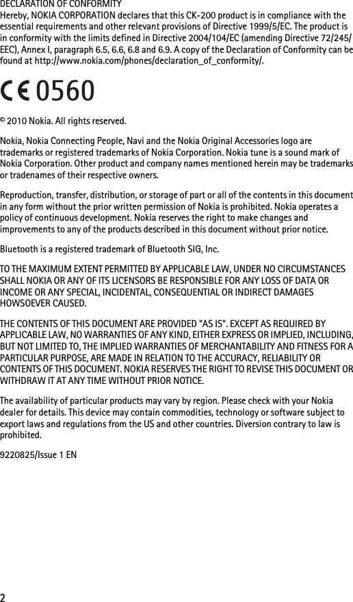 2DECLARATION OF CONFORMITYHereby, NOKIA CORPORATION declares that this CK-200 product is in compliance with the essential requirements and other relevant provisions of Directive 1999/5/EC. The product is in conformity with the limits defined in Directive 2004/104/EC (amending Directive 72/245/EEC), Annex I, paragraph 6.5, 6.6, 6.8 and 6.9. A copy of the Declaration of Conformity can be found at http://www.nokia.com/phones/declaration_of_conformity/.© 2010 Nokia. All rights reserved.Nokia, Nokia Connecting People, Navi and the Nokia Original Accessories logo are trademarks or registered trademarks of Nokia Corporation. Nokia tune is a sound mark of Nokia Corporation. Other product and company names mentioned herein may be trademarks or tradenames of their respective owners.Reproduction, transfer, distribution, or storage of part or all of the contents in this document in any form without the prior written permission of Nokia is prohibited. Nokia operates a policy of continuous development. Nokia reserves the right to make changes and improvements to any of the products described in this document without prior notice.Bluetooth is a registered trademark of Bluetooth SIG, Inc.TO THE MAXIMUM EXTENT PERMITTED BY APPLICABLE LAW, UNDER NO CIRCUMSTANCES SHALL NOKIA OR ANY OF ITS LICENSORS BE RESPONSIBLE FOR ANY LOSS OF DATA OR INCOME OR ANY SPECIAL, INCIDENTAL, CONSEQUENTIAL OR INDIRECT DAMAGES HOWSOEVER CAUSED.THE CONTENTS OF THIS DOCUMENT ARE PROVIDED &quot;AS IS&quot;. EXCEPT AS REQUIRED BY APPLICABLE LAW, NO WARRANTIES OF ANY KIND, EITHER EXPRESS OR IMPLIED, INCLUDING, BUT NOT LIMITED TO, THE IMPLIED WARRANTIES OF MERCHANTABILITY AND FITNESS FOR A PARTICULAR PURPOSE, ARE MADE IN RELATION TO THE ACCURACY, RELIABILITY OR CONTENTS OF THIS DOCUMENT. NOKIA RESERVES THE RIGHT TO REVISE THIS DOCUMENT OR WITHDRAW IT AT ANY TIME WITHOUT PRIOR NOTICE.The availability of particular products may vary by region. Please check with your Nokia dealer for details. This device may contain commodities, technology or software subject to export laws and regulations from the US and other countries. Diversion contrary to law is prohibited.9220825/Issue 1 EN