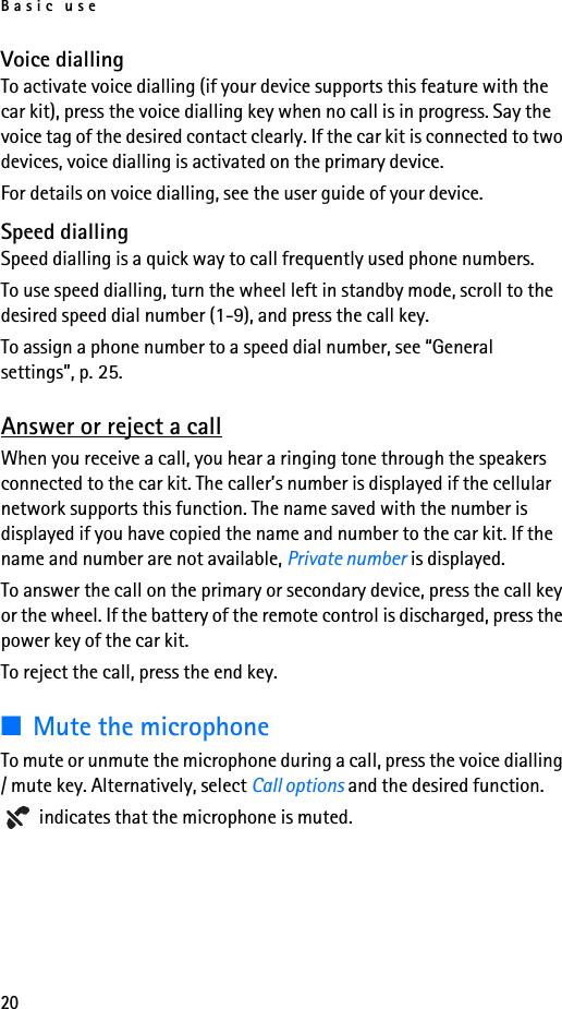 Basic use20Voice diallingTo activate voice dialling (if your device supports this feature with the car kit), press the voice dialling key when no call is in progress. Say the voice tag of the desired contact clearly. If the car kit is connected to two devices, voice dialling is activated on the primary device.For details on voice dialling, see the user guide of your device.Speed diallingSpeed dialling is a quick way to call frequently used phone numbers.To use speed dialling, turn the wheel left in standby mode, scroll to the desired speed dial number (1-9), and press the call key.To assign a phone number to a speed dial number, see “General settings”, p. 25.Answer or reject a callWhen you receive a call, you hear a ringing tone through the speakers connected to the car kit. The caller’s number is displayed if the cellular network supports this function. The name saved with the number is displayed if you have copied the name and number to the car kit. If the name and number are not available, Private number is displayed.To answer the call on the primary or secondary device, press the call key or the wheel. If the battery of the remote control is discharged, press the power key of the car kit.To reject the call, press the end key.■Mute the microphoneTo mute or unmute the microphone during a call, press the voice dialling / mute key. Alternatively, select Call options and the desired function. indicates that the microphone is muted.