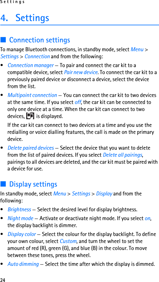 Settings244. Settings■Connection settingsTo manage Bluetooth connections, in standby mode, select Menu &gt; Settings &gt; Connection and from the following:•Connection manager —To pair and connect the car kit to a compatible device, select Pair new device. To connect the car kit to a previously paired device or disconnect a device, select the device from the list.•Multipoint connection —You can connect the car kit to two devices at the same time. If you select off, the car kit can be connected to only one device at a time. When the car kit can connect to two devices,   is displayed.If the car kit can connect to two devices at a time and you use the redialling or voice dialling features, the call is made on the primary device.•Delete paired devices —Select the device that you want to delete from the list of paired devices. If you select Delete all pairings, pairings to all devices are deleted, and the car kit must be paired with a device for use.■Display settingsIn standby mode, select Menu &gt; Settings &gt; Display and from the following:•Brightness —Select the desired level for display brightness.•Night mode —Activate or deactivate night mode. If you select on, the display backlight is dimmer.•Display color —Select the colour for the display backlight. To define your own colour, select Custom, and turn the wheel to set the amount of red (R), green (G), and blue (B) in the colour. To move between these tones, press the wheel.•Auto dimming —Select the time after which the display is dimmed.