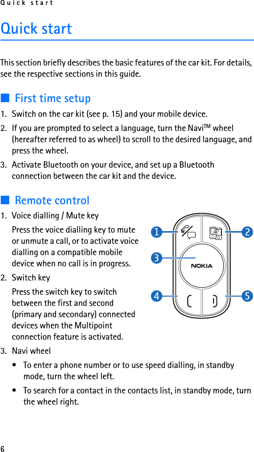 Quick start6Quick startThis section briefly describes the basic features of the car kit. For details, see the respective sections in this guide.■First time setup1. Switch on the car kit (see p. 15) and your mobile device.2. If you are prompted to select a language, turn the NaviTM wheel (hereafter referred to as wheel) to scroll to the desired language, and press the wheel.3. Activate Bluetooth on your device, and set up a Bluetooth connection between the car kit and the device.■Remote control1. Voice dialling / Mute keyPress the voice dialling key to mute or unmute a call, or to activate voice dialling on a compatible mobile device when no call is in progress.2. Switch keyPress the switch key to switch between the first and second (primary and secondary) connected devices when the Multipoint connection feature is activated.3. Navi wheel• To enter a phone number or to use speed dialling, in standby mode, turn the wheel left.• To search for a contact in the contacts list, in standby mode, turn the wheel right.