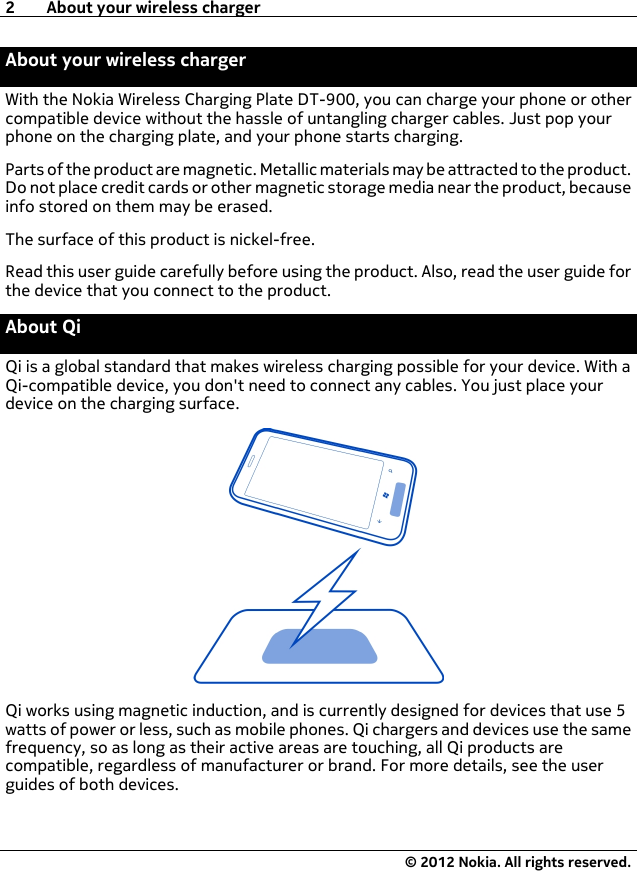 About your wireless chargerWith the Nokia Wireless Charging Plate DT-900, you can charge your phone or othercompatible device without the hassle of untangling charger cables. Just pop yourphone on the charging plate, and your phone starts charging.Parts of the product are magnetic. Metallic materials may be attracted to the product.Do not place credit cards or other magnetic storage media near the product, becauseinfo stored on them may be erased.The surface of this product is nickel-free.Read this user guide carefully before using the product. Also, read the user guide forthe device that you connect to the product.About QiQi is a global standard that makes wireless charging possible for your device. With aQi-compatible device, you don&apos;t need to connect any cables. You just place yourdevice on the charging surface.Qi works using magnetic induction, and is currently designed for devices that use 5watts of power or less, such as mobile phones. Qi chargers and devices use the samefrequency, so as long as their active areas are touching, all Qi products arecompatible, regardless of manufacturer or brand. For more details, see the userguides of both devices.2 About your wireless charger© 2012 Nokia. All rights reserved.