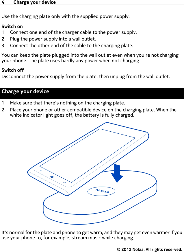 Use the charging plate only with the supplied power supply.Switch on1 Connect one end of the charger cable to the power supply.2 Plug the power supply into a wall outlet.3 Connect the other end of the cable to the charging plate.You can keep the plate plugged into the wall outlet even when you&apos;re not chargingyour phone. The plate uses hardly any power when not charging.Switch offDisconnect the power supply from the plate, then unplug from the wall outlet.Charge your device1 Make sure that there&apos;s nothing on the charging plate.2 Place your phone or other compatible device on the charging plate. When thewhite indicator light goes off, the battery is fully charged.It&apos;s normal for the plate and phone to get warm, and they may get even warmer if youuse your phone to, for example, stream music while charging.4 Charge your device© 2012 Nokia. All rights reserved.