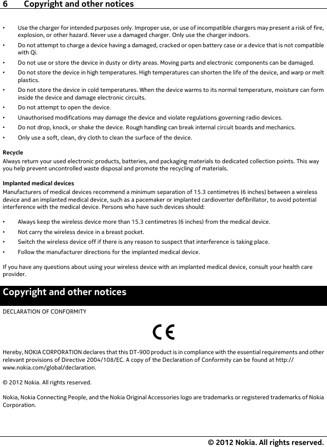 •Use the charger for intended purposes only. Improper use, or use of incompatible chargers may present a risk of fire,explosion, or other hazard. Never use a damaged charger. Only use the charger indoors.•Do not attempt to charge a device having a damaged, cracked or open battery case or a device that is not compatiblewith Qi.•Do not use or store the device in dusty or dirty areas. Moving parts and electronic components can be damaged.•Do not store the device in high temperatures. High temperatures can shorten the life of the device, and warp or meltplastics.•Do not store the device in cold temperatures. When the device warms to its normal temperature, moisture can forminside the device and damage electronic circuits.•Do not attempt to open the device.•Unauthorised modifications may damage the device and violate regulations governing radio devices.•Do not drop, knock, or shake the device. Rough handling can break internal circuit boards and mechanics.•Only use a soft, clean, dry cloth to clean the surface of the device.RecycleAlways return your used electronic products, batteries, and packaging materials to dedicated collection points. This wayyou help prevent uncontrolled waste disposal and promote the recycling of materials.Implanted medical devicesManufacturers of medical devices recommend a minimum separation of 15.3 centimetres (6 inches) between a wirelessdevice and an implanted medical device, such as a pacemaker or implanted cardioverter defibrillator, to avoid potentialinterference with the medical device. Persons who have such devices should:•Always keep the wireless device more than 15.3 centimetres (6 inches) from the medical device.•Not carry the wireless device in a breast pocket.•Switch the wireless device off if there is any reason to suspect that interference is taking place.•Follow the manufacturer directions for the implanted medical device.If you have any questions about using your wireless device with an implanted medical device, consult your health careprovider.Copyright and other noticesDECLARATION OF CONFORMITYHereby, NOKIA CORPORATION declares that this DT-900 product is in compliance with the essential requirements and otherrelevant provisions of Directive 2004/108/EC. A copy of the Declaration of Conformity can be found at http://www.nokia.com/global/declaration.© 2012 Nokia. All rights reserved.Nokia, Nokia Connecting People, and the Nokia Original Accessories logo are trademarks or registered trademarks of NokiaCorporation.6 Copyright and other notices© 2012 Nokia. All rights reserved.