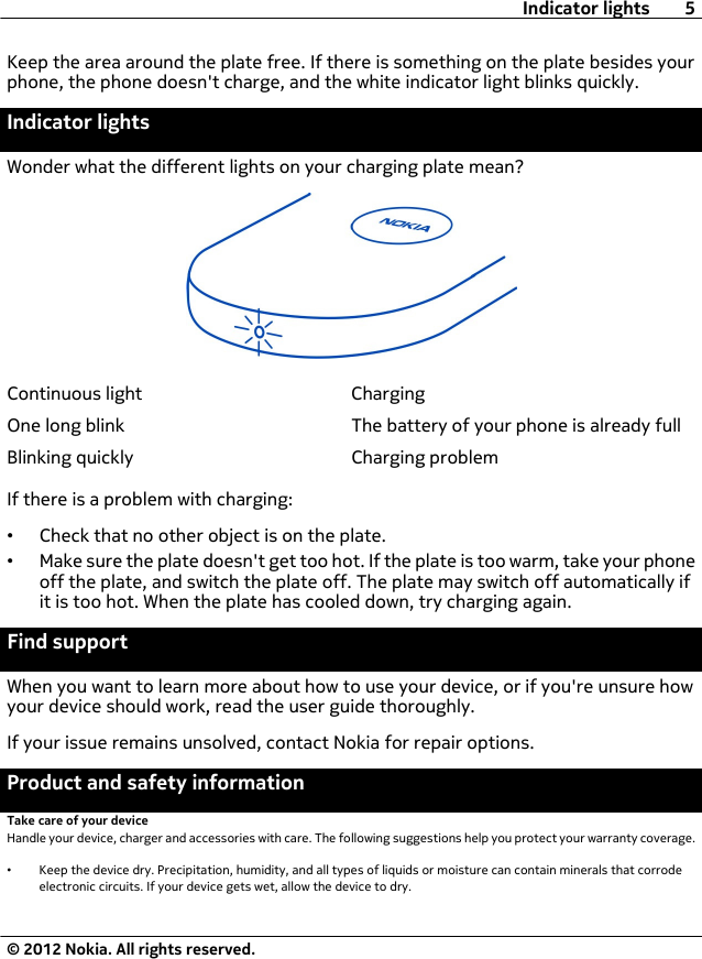 Keep the area around the plate free. If there is something on the plate besides yourphone, the phone doesn&apos;t charge, and the white indicator light blinks quickly.Indicator lightsWonder what the different lights on your charging plate mean?Continuous light ChargingOne long blink The battery of your phone is already fullBlinking quickly Charging problemIf there is a problem with charging:•Check that no other object is on the plate.•Make sure the plate doesn&apos;t get too hot. If the plate is too warm, take your phoneoff the plate, and switch the plate off. The plate may switch off automatically ifit is too hot. When the plate has cooled down, try charging again.Find supportWhen you want to learn more about how to use your device, or if you&apos;re unsure howyour device should work, read the user guide thoroughly.If your issue remains unsolved, contact Nokia for repair options.Product and safety informationTake care of your deviceHandle your device, charger and accessories with care. The following suggestions help you protect your warranty coverage.•Keep the device dry. Precipitation, humidity, and all types of liquids or moisture can contain minerals that corrodeelectronic circuits. If your device gets wet, allow the device to dry.Indicator lights 5© 2012 Nokia. All rights reserved.