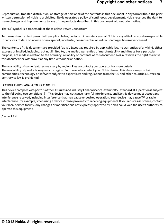 Reproduction, transfer, distribution, or storage of part or all of the contents in this document in any form without the priorwritten permission of Nokia is prohibited. Nokia operates a policy of continuous development. Nokia reserves the right tomake changes and improvements to any of the products described in this document without prior notice.The ‘Qi’ symbol is a trademark of the Wireless Power ConsortiumTo the maximum extent permitted by applicable law, under no circumstances shall Nokia or any of its licensors be responsiblefor any loss of data or income or any special, incidental, consequential or indirect damages howsoever caused.The contents of this document are provided &quot;as is&quot;. Except as required by applicable law, no warranties of any kind, eitherexpress or implied, including, but not limited to, the implied warranties of merchantability and fitness for a particularpurpose, are made in relation to the accuracy, reliability or contents of this document. Nokia reserves the right to revisethis document or withdraw it at any time without prior notice.The availability of some features may vary by region. Please contact your operator for more details.The availability of products may vary by region. For more info, contact your Nokia dealer. This device may containcommodities, technology or software subject to export laws and regulations from the US and other countries. Diversioncontrary to law is prohibited.FCC/INDUSTRY CANADA/MEXICO NOTICEThis device complies with part 15 of the FCC rules and Industry Canada licence-exempt RSS standard(s). Operation is subjectto the following two conditions: (1) This device may not cause harmful interference, and (2) this device must accept anyinterference received, including interference that may cause undesired operation. Your device may cause TV or radiointerference (for example, when using a device in close proximity to receiving equipment). If you require assistance, contactyour local service facility. Any changes or modifications not expressly approved by Nokia could void the user&apos;s authority tooperate this equipment./Issue 1 ENCopyright and other notices 7© 2012 Nokia. All rights reserved.