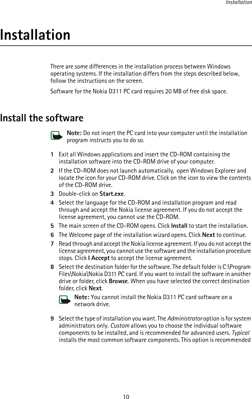 Installation10InstallationThere are some differences in the installation process between Windows operating systems. If the installation differs from the steps described below, follow the instructions on the screen.Software for the Nokia D311 PC card requires 20 MB of free disk space.Install the softwareNote: Do not insert the PC card into your computer until the installation program instructs you to do so.1Exit all Windows applications and insert the CD-ROM containing the installation software into the CD-ROM drive of your computer.2If the CD-ROM does not launch automatically,  open Windows Explorer and locate the icon for your CD-ROM drive. Click on the icon to view the contents of the CD-ROM drive. 3Double-click on Start.exe.4Select the language for the CD-ROM and installation program and read through and accept the Nokia license agreement. If you do not accept the license agreement, you cannot use the CD-ROM.5The main screen of the CD-ROM opens. Click Install to start the installation.6The Welcome page of the installation wizard opens. Click Next to continue.7Read through and accept the Nokia license agreement. If you do not accept the license agreement, you cannot use the software and the installation procedure stops. Click I Accept to accept the license agreement.8Select the destination folder for the software. The default folder is C:\Program Files\Nokia\Nokia D311 PC card. If you want to install the software in another drive or folder, click Browse. When you have selected the correct destination folder, click Next.Note: You cannot install the Nokia D311 PC card software on a network drive.9Select the type of installation you want. The Administrator option is for system administrators only. Custom allows you to choose the individual software components to be installed, and is recommended for advanced users. Typical installs the most common software components. This option is recommended 