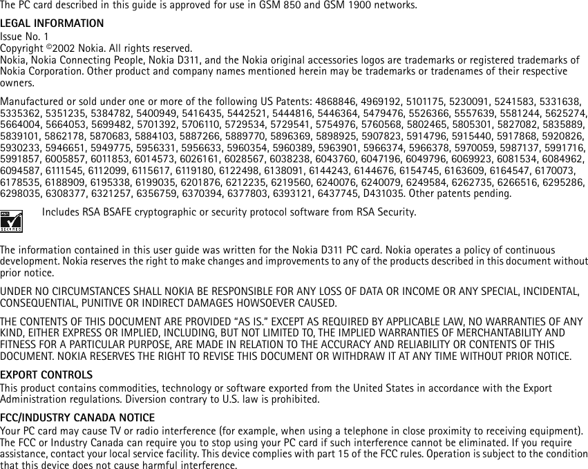 The PC card described in this guide is approved for use in GSM 850 and GSM 1900 networks.LEGAL INFORMATIONIssue No. 1Copyright ©2002 Nokia. All rights reserved.Nokia, Nokia Connecting People, Nokia D311, and the Nokia original accessories logos are trademarks or registered trademarks of Nokia Corporation. Other product and company names mentioned herein may be trademarks or tradenames of their respective owners.Manufactured or sold under one or more of the following US Patents: 4868846, 4969192, 5101175, 5230091, 5241583, 5331638, 5335362, 5351235, 5384782, 5400949, 5416435, 5442521, 5444816, 5446364, 5479476, 5526366, 5557639, 5581244, 5625274, 5664004, 5664053, 5699482, 5701392, 5706110, 5729534, 5729541, 5754976, 5760568, 5802465, 5805301, 5827082, 5835889, 5839101, 5862178, 5870683, 5884103, 5887266, 5889770, 5896369, 5898925, 5907823, 5914796, 5915440, 5917868, 5920826, 5930233, 5946651, 5949775, 5956331, 5956633, 5960354, 5960389, 5963901, 5966374, 5966378, 5970059, 5987137, 5991716, 5991857, 6005857, 6011853, 6014573, 6026161, 6028567, 6038238, 6043760, 6047196, 6049796, 6069923, 6081534, 6084962, 6094587, 6111545, 6112099, 6115617, 6119180, 6122498, 6138091, 6144243, 6144676, 6154745, 6163609, 6164547, 6170073, 6178535, 6188909, 6195338, 6199035, 6201876, 6212235, 6219560, 6240076, 6240079, 6249584, 6262735, 6266516, 6295286, 6298035, 6308377, 6321257, 6356759, 6370394, 6377803, 6393121, 6437745, D431035. Other patents pending.Includes RSA BSAFE cryptographic or security protocol software from RSA Security.The information contained in this user guide was written for the Nokia D311 PC card. Nokia operates a policy of continuous development. Nokia reserves the right to make changes and improvements to any of the products described in this document without prior notice.UNDER NO CIRCUMSTANCES SHALL NOKIA BE RESPONSIBLE FOR ANY LOSS OF DATA OR INCOME OR ANY SPECIAL, INCIDENTAL, CONSEQUENTIAL, PUNITIVE OR INDIRECT DAMAGES HOWSOEVER CAUSED.THE CONTENTS OF THIS DOCUMENT ARE PROVIDED “AS IS.” EXCEPT AS REQUIRED BY APPLICABLE LAW, NO WARRANTIES OF ANY KIND, EITHER EXPRESS OR IMPLIED, INCLUDING, BUT NOT LIMITED TO, THE IMPLIED WARRANTIES OF MERCHANTABILITY AND FITNESS FOR A PARTICULAR PURPOSE, ARE MADE IN RELATION TO THE ACCURACY AND RELIABILITY OR CONTENTS OF THIS DOCUMENT. NOKIA RESERVES THE RIGHT TO REVISE THIS DOCUMENT OR WITHDRAW IT AT ANY TIME WITHOUT PRIOR NOTICE.EXPORT CONTROLSThis product contains commodities, technology or software exported from the United States in accordance with the Export Administration regulations. Diversion contrary to U.S. law is prohibited.FCC/INDUSTRY CANADA NOTICEYour PC card may cause TV or radio interference (for example, when using a telephone in close proximity to receiving equipment). The FCC or Industry Canada can require you to stop using your PC card if such interference cannot be eliminated. If you require assistance, contact your local service facility. This device complies with part 15 of the FCC rules. Operation is subject to the condition that this device does not cause harmful interference.