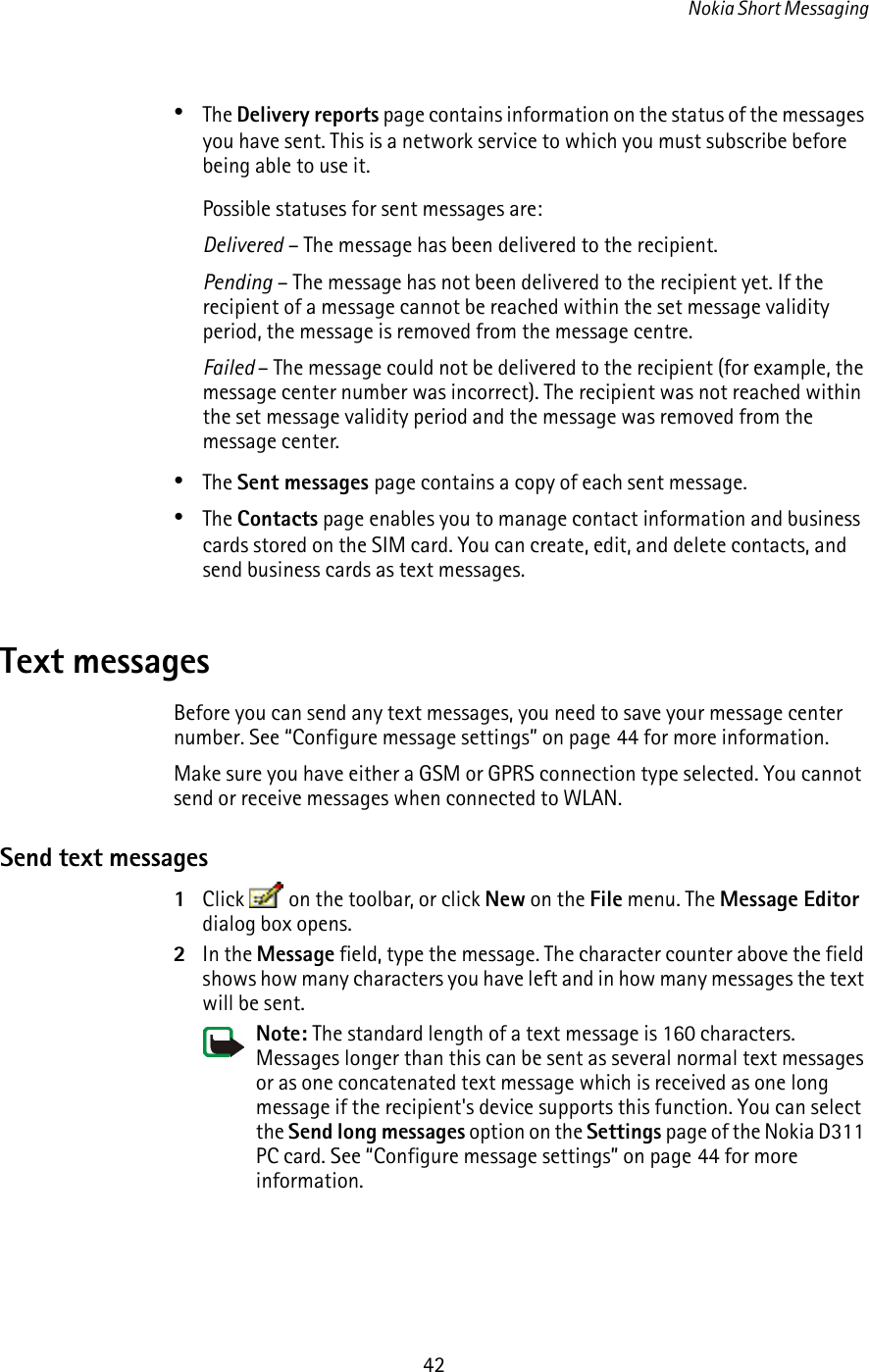 Nokia Short Messaging42•The Delivery reports page contains information on the status of the messages you have sent. This is a network service to which you must subscribe before being able to use it.Possible statuses for sent messages are:Delivered – The message has been delivered to the recipient.Pending – The message has not been delivered to the recipient yet. If the recipient of a message cannot be reached within the set message validity period, the message is removed from the message centre.Failed – The message could not be delivered to the recipient (for example, the message center number was incorrect). The recipient was not reached within the set message validity period and the message was removed from the message center.•The Sent messages page contains a copy of each sent message.•The Contacts page enables you to manage contact information and business cards stored on the SIM card. You can create, edit, and delete contacts, and send business cards as text messages.Text messagesBefore you can send any text messages, you need to save your message center number. See “Configure message settings” on page 44 for more information.Make sure you have either a GSM or GPRS connection type selected. You cannot send or receive messages when connected to WLAN.Send text messages1Click   on the toolbar, or click New on the File menu. The Message Editor dialog box opens.2In the Message field, type the message. The character counter above the field shows how many characters you have left and in how many messages the text will be sent. Note: The standard length of a text message is 160 characters. Messages longer than this can be sent as several normal text messages or as one concatenated text message which is received as one long message if the recipient&apos;s device supports this function. You can select the Send long messages option on the Settings page of the Nokia D311 PC card. See “Configure message settings” on page 44 for more information.