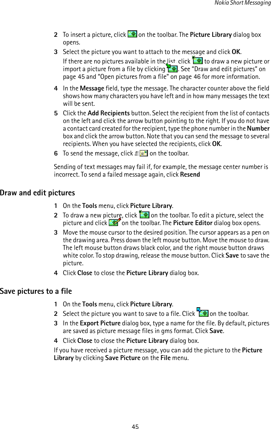 Nokia Short Messaging452To insert a picture, click   on the toolbar. The Picture Library dialog box opens.3Select the picture you want to attach to the message and click OK. If there are no pictures available in the list, click   to draw a new picture or import a picture from a file by clicking . See “Draw and edit pictures” on page 45 and “Open pictures from a file” on page 46 for more information.4In the Message field, type the message. The character counter above the field shows how many characters you have left and in how many messages the text will be sent. 5Click the Add Recipients button. Select the recipient from the list of contacts on the left and click the arrow button pointing to the right. If you do not have a contact card created for the recipient, type the phone number in the Number box and click the arrow button. Note that you can send the message to several recipients. When you have selected the recipients, click OK.6To send the message, click   on the toolbar.Sending of text messages may fail if, for example, the message center number is incorrect. To send a failed message again, click ResendDraw and edit pictures1On the Tools menu, click Picture Library.2To draw a new picture, click   on the toolbar. To edit a picture, select the picture and click  on the toolbar. The Picture Editor dialog box opens.3Move the mouse cursor to the desired position. The cursor appears as a pen on the drawing area. Press down the left mouse button. Move the mouse to draw. The left mouse button draws black color, and the right mouse button draws white color. To stop drawing, release the mouse button. Click Save to save the picture.4Click Close to close the Picture Library dialog box.Save pictures to a file1On the Tools menu, click Picture Library.2Select the picture you want to save to a file. Click   on the toolbar.3In the Export Picture dialog box, type a name for the file. By default, pictures are saved as picture message files in gms format. Click Save.4Click Close to close the Picture Library dialog box.If you have received a picture message, you can add the picture to the Picture Library by clicking Save Picture on the File menu.