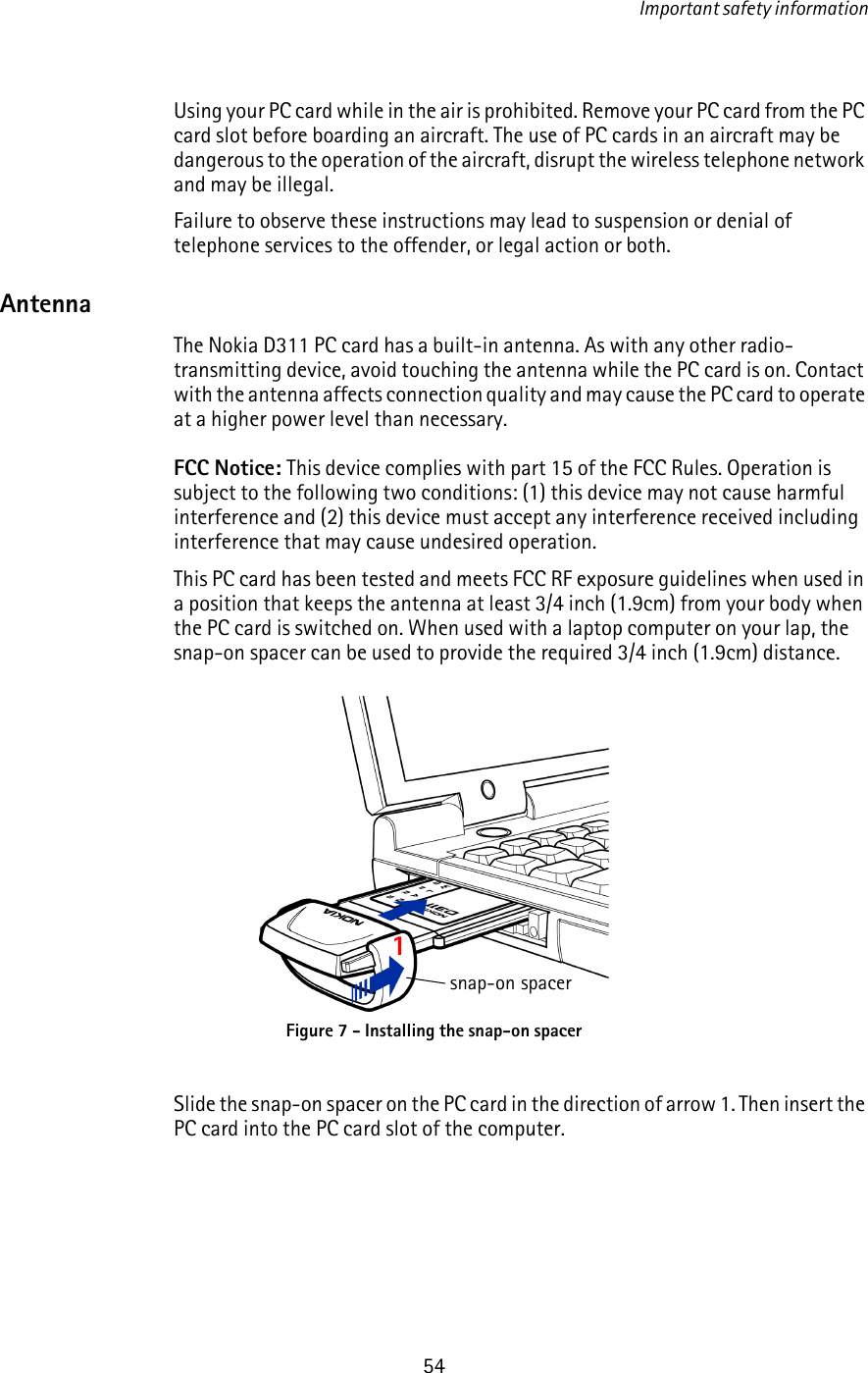 Important safety information54Using your PC card while in the air is prohibited. Remove your PC card from the PC card slot before boarding an aircraft. The use of PC cards in an aircraft may be dangerous to the operation of the aircraft, disrupt the wireless telephone network and may be illegal.Failure to observe these instructions may lead to suspension or denial of telephone services to the offender, or legal action or both.AntennaThe Nokia D311 PC card has a built-in antenna. As with any other radio-transmitting device, avoid touching the antenna while the PC card is on. Contact with the antenna affects connection quality and may cause the PC card to operate at a higher power level than necessary.FCC Notice: This device complies with part 15 of the FCC Rules. Operation is subject to the following two conditions: (1) this device may not cause harmful interference and (2) this device must accept any interference received including interference that may cause undesired operation. This PC card has been tested and meets FCC RF exposure guidelines when used in a position that keeps the antenna at least 3/4 inch (1.9cm) from your body when the PC card is switched on. When used with a laptop computer on your lap, the snap-on spacer can be used to provide the required 3/4 inch (1.9cm) distance.Slide the snap-on spacer on the PC card in the direction of arrow 1. Then insert the PC card into the PC card slot of the computer.Figure 7 - Installing the snap-on spacer1snap-on spacer