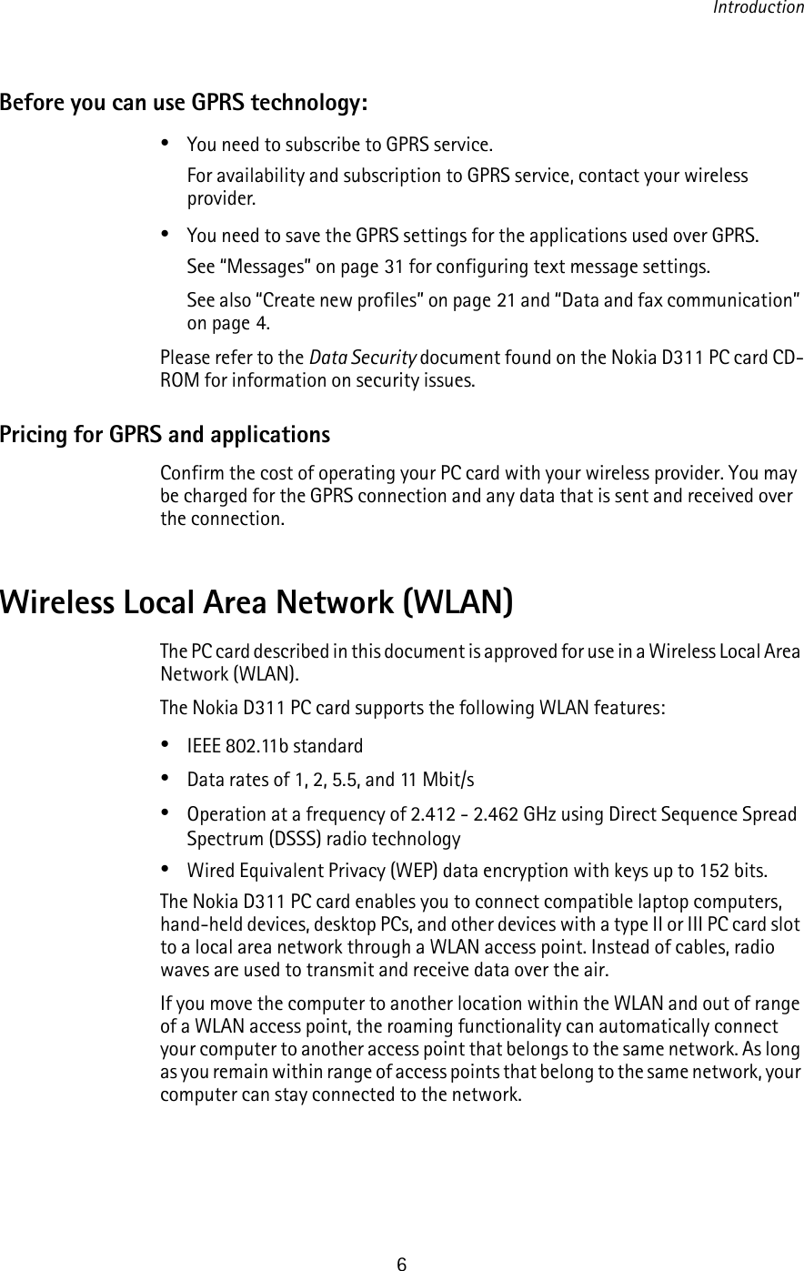 Introduction6Before you can use GPRS technology: •You need to subscribe to GPRS service.For availability and subscription to GPRS service, contact your wireless provider.•You need to save the GPRS settings for the applications used over GPRS.See “Messages” on page 31 for configuring text message settings.See also “Create new profiles” on page 21 and “Data and fax communication” on page 4.Please refer to the Data Security document found on the Nokia D311 PC card CD-ROM for information on security issues.Pricing for GPRS and applicationsConfirm the cost of operating your PC card with your wireless provider. You may be charged for the GPRS connection and any data that is sent and received over the connection.Wireless Local Area Network (WLAN)The PC card described in this document is approved for use in a Wireless Local Area Network (WLAN).The Nokia D311 PC card supports the following WLAN features:•IEEE 802.11b standard•Data rates of 1, 2, 5.5, and 11 Mbit/s•Operation at a frequency of 2.412 - 2.462 GHz using Direct Sequence Spread Spectrum (DSSS) radio technology•Wired Equivalent Privacy (WEP) data encryption with keys up to 152 bits.The Nokia D311 PC card enables you to connect compatible laptop computers, hand-held devices, desktop PCs, and other devices with a type II or III PC card slot to a local area network through a WLAN access point. Instead of cables, radio waves are used to transmit and receive data over the air.If you move the computer to another location within the WLAN and out of range of a WLAN access point, the roaming functionality can automatically connect your computer to another access point that belongs to the same network. As long as you remain within range of access points that belong to the same network, your computer can stay connected to the network.