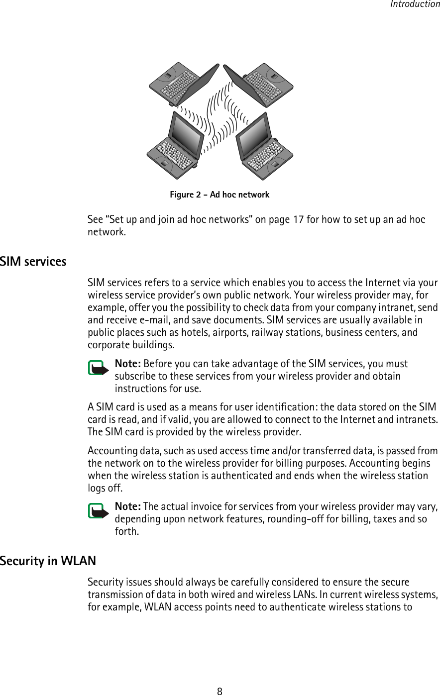 Introduction8See “Set up and join ad hoc networks” on page 17 for how to set up an ad hoc network.SIM servicesSIM services refers to a service which enables you to access the Internet via your wireless service provider’s own public network. Your wireless provider may, for example, offer you the possibility to check data from your company intranet, send and receive e-mail, and save documents. SIM services are usually available in public places such as hotels, airports, railway stations, business centers, and corporate buildings.Note: Before you can take advantage of the SIM services, you must subscribe to these services from your wireless provider and obtain instructions for use.A SIM card is used as a means for user identification: the data stored on the SIM card is read, and if valid, you are allowed to connect to the Internet and intranets. The SIM card is provided by the wireless provider.Accounting data, such as used access time and/or transferred data, is passed from the network on to the wireless provider for billing purposes. Accounting begins when the wireless station is authenticated and ends when the wireless station logs off.Note: The actual invoice for services from your wireless provider may vary, depending upon network features, rounding-off for billing, taxes and so forth.Security in WLANSecurity issues should always be carefully considered to ensure the secure transmission of data in both wired and wireless LANs. In current wireless systems, for example, WLAN access points need to authenticate wireless stations to Figure 2 - Ad hoc network