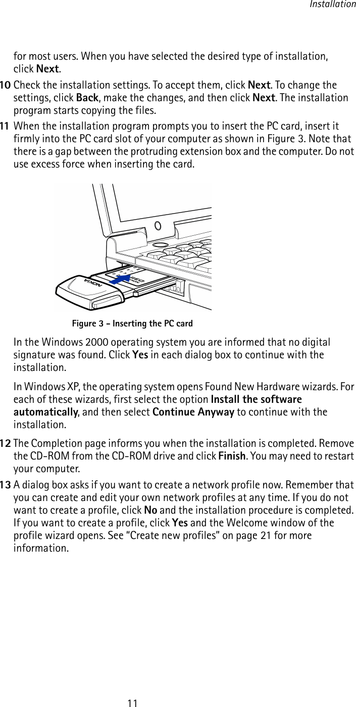 Installation11for most users. When you have selected the desired type of installation, click Next.10 Check the installation settings. To accept them, click Next. To change the settings, click Back, make the changes, and then click Next. The installation program starts copying the files.11 When the installation program prompts you to insert the PC card, insert it firmly into the PC card slot of your computer as shown in Figure 3. Note that there is a gap between the protruding extension box and the computer. Do not use excess force when inserting the card.In the Windows 2000 operating system you are informed that no digital signature was found. Click Yes in each dialog box to continue with the installation.In Windows XP, the operating system opens Found New Hardware wizards. For each of these wizards, first select the option Install the software automatically, and then select Continue Anyway to continue with the installation.12 The Completion page informs you when the installation is completed. Remove the CD-ROM from the CD-ROM drive and click Finish. You may need to restart your computer.13 A dialog box asks if you want to create a network profile now. Remember that you can create and edit your own network profiles at any time. If you do not want to create a profile, click No and the installation procedure is completed. If you want to create a profile, click Yes and the Welcome window of the profile wizard opens. See “Create new profiles” on page 21 for more information.Figure 3 - Inserting the PC card