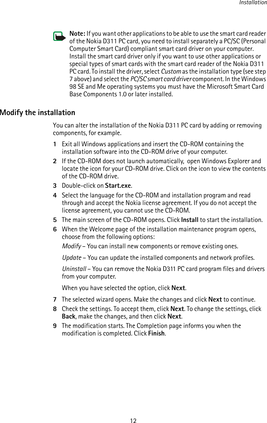 Installation12Note: If you want other applications to be able to use the smart card reader of the Nokia D311 PC card, you need to install separately a PC/SC (Personal Computer Smart Card) compliant smart card driver on your computer. Install the smart card driver only if you want to use other applications or special types of smart cards with the smart card reader of the Nokia D311 PC card. To install the driver, select Custom as the installation type (see step 7 above) and select the PC/SC smart card driver component. In the Windows 98 SE and Me operating systems you must have the Microsoft Smart Card Base Components 1.0 or later installed.Modify the installationYou can alter the installation of the Nokia D311 PC card by adding or removing components, for example.1Exit all Windows applications and insert the CD-ROM containing the installation software into the CD-ROM drive of your computer.2If the CD-ROM does not launch automatically,  open Windows Explorer and locate the icon for your CD-ROM drive. Click on the icon to view the contents of the CD-ROM drive.3Double-click on Start.exe.4Select the language for the CD-ROM and installation program and read through and accept the Nokia license agreement. If you do not accept the license agreement, you cannot use the CD-ROM.5The main screen of the CD-ROM opens. Click Install to start the installation.6When the Welcome page of the installation maintenance program opens, choose from the following options:Modify – You can install new components or remove existing ones.Update – You can update the installed components and network profiles.Uninstall – You can remove the Nokia D311 PC card program files and drivers from your computer.When you have selected the option, click Next.7The selected wizard opens. Make the changes and click Next to continue.8Check the settings. To accept them, click Next. To change the settings, click Back, make the changes, and then click Next.9The modification starts. The Completion page informs you when the modification is completed. Click Finish.