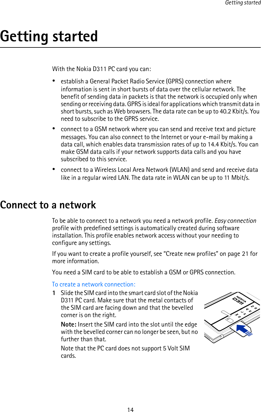 Getting started14Getting startedWith the Nokia D311 PC card you can:•establish a General Packet Radio Service (GPRS) connection where information is sent in short bursts of data over the cellular network. The benefit of sending data in packets is that the network is occupied only when sending or receiving data. GPRS is ideal for applications which transmit data in short bursts, such as Web browsers. The data rate can be up to 40.2 Kbit/s. You need to subscribe to the GPRS service.•connect to a GSM network where you can send and receive text and picture messages. You can also connect to the Internet or your e-mail by making a data call, which enables data transmission rates of up to 14.4 Kbit/s. You can make GSM data calls if your network supports data calls and you have subscribed to this service. •connect to a Wireless Local Area Network (WLAN) and send and receive data like in a regular wired LAN. The data rate in WLAN can be up to 11 Mbit/s.Connect to a networkTo be able to connect to a network you need a network profile. Easy connection profile with predefined settings is automatically created during software installation. This profile enables network access without your needing to configure any settings.If you want to create a profile yourself, see “Create new profiles” on page 21 for more information.You need a SIM card to be able to establish a GSM or GPRS connection.To create a network connection:1Slide the SIM card into the smart card slot of the Nokia D311 PC card. Make sure that the metal contacts of the SIM card are facing down and that the bevelled corner is on the right.Note: Insert the SIM card into the slot until the edge with the bevelled corner can no longer be seen, but no further than that. Note that the PC card does not support 5 Volt SIM cards.