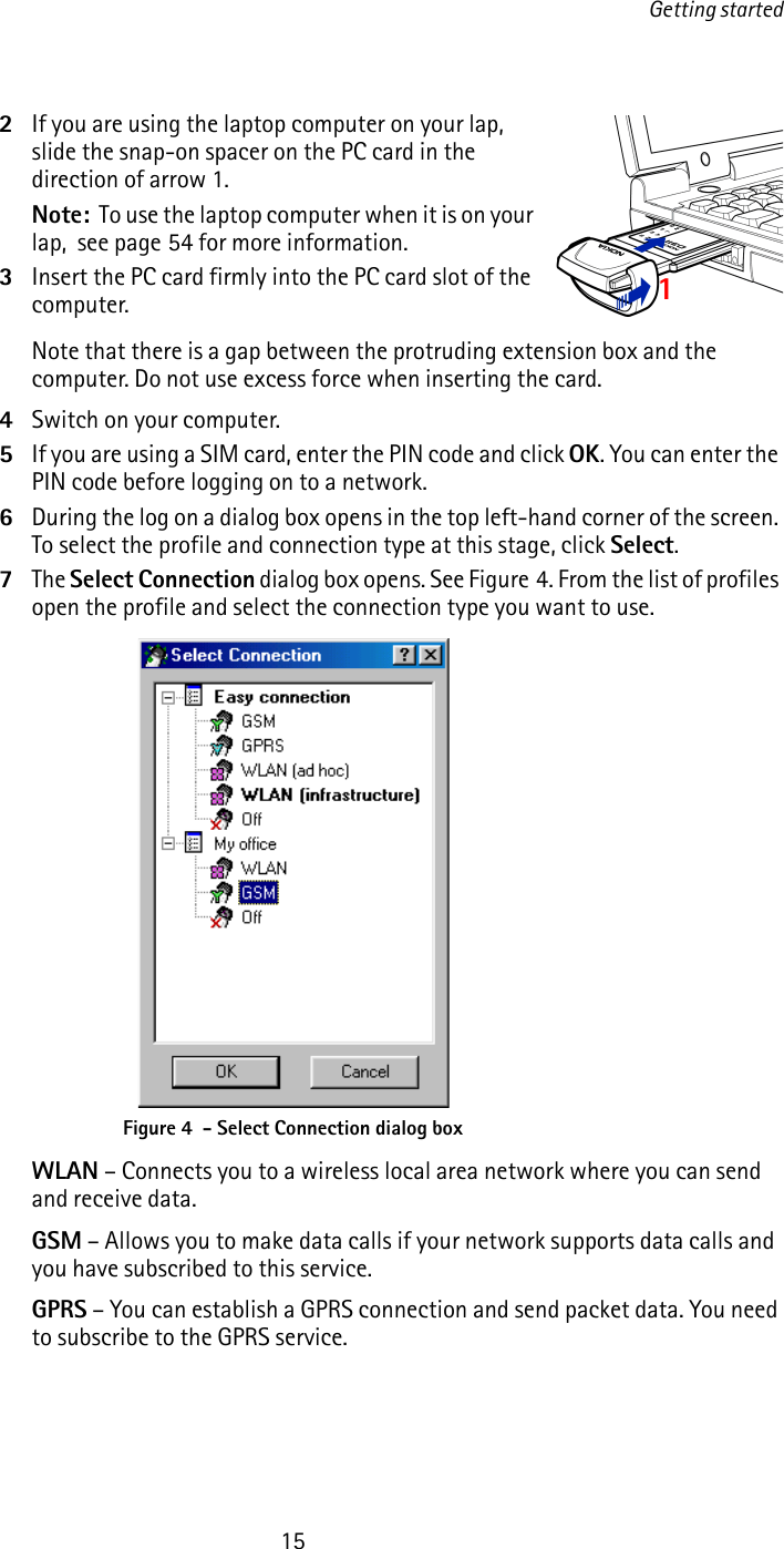 Getting started152If you are using the laptop computer on your lap, slide the snap-on spacer on the PC card in the direction of arrow 1. Note:  To use the laptop computer when it is on your lap,  see page 54 for more information.3Insert the PC card firmly into the PC card slot of the computer.Note that there is a gap between the protruding extension box and the computer. Do not use excess force when inserting the card.4Switch on your computer.5If you are using a SIM card, enter the PIN code and click OK. You can enter the PIN code before logging on to a network. 6During the log on a dialog box opens in the top left-hand corner of the screen. To select the profile and connection type at this stage, click Select.7The Select Connection dialog box opens. See Figure 4. From the list of profiles open the profile and select the connection type you want to use.WLAN – Connects you to a wireless local area network where you can send and receive data.GSM – Allows you to make data calls if your network supports data calls and you have subscribed to this service.GPRS – You can establish a GPRS connection and send packet data. You need to subscribe to the GPRS service.Figure 4  - Select Connection dialog box1